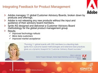 12
Integrating Feedback for Product Management
Adobe manages 11 global Customer Advisory Boards, broken down by
products and offerings.
Adobe is not releasing any new products without the input and
guidance of their advisory board members.
Ignite AG designed and delivered a Customer Advisory Board
methodology for the global product management group
Results:
 Improved technology rollouts
 More beta customers
 Improved market acceptance
 