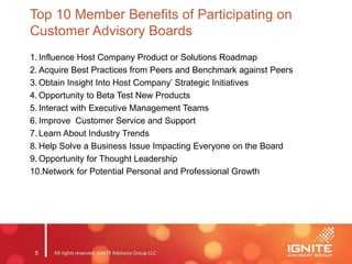 5
Top 10 Member Benefits of Participating on
Customer Advisory Boards
1. Influence Host Company Product or Solutions Roadmap
2. Acquire Best Practices from Peers and Benchmark against Peers
3. Obtain Insight Into Host Company’ Strategic Initiatives
4. Opportunity to Beta Test New Products
5. Interact with Executive Management Teams
6. Improve Customer Service and Support
7. Learn About Industry Trends
8. Help Solve a Business Issue Impacting Everyone on the Board
9. Opportunity for Thought Leadership
10.Network for Potential Personal and Professional Growth
 