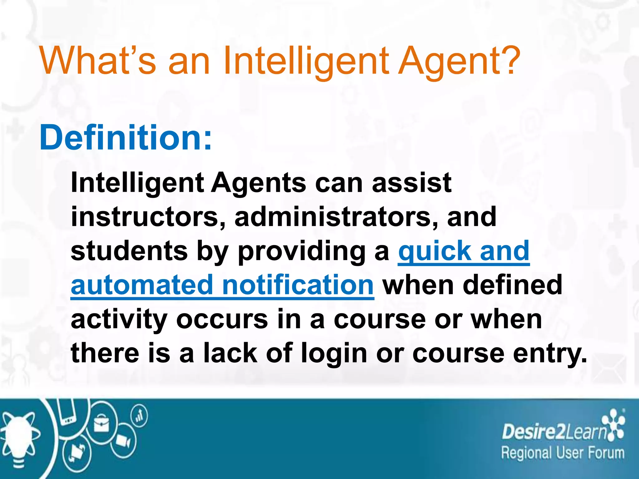 What’s an Intelligent Agent?
Definition:
Intelligent Agents can assist
instructors, administrators, and
students by providing a quick and
automated notification when defined
activity occurs in a course or when
there is a lack of login or course entry.
 