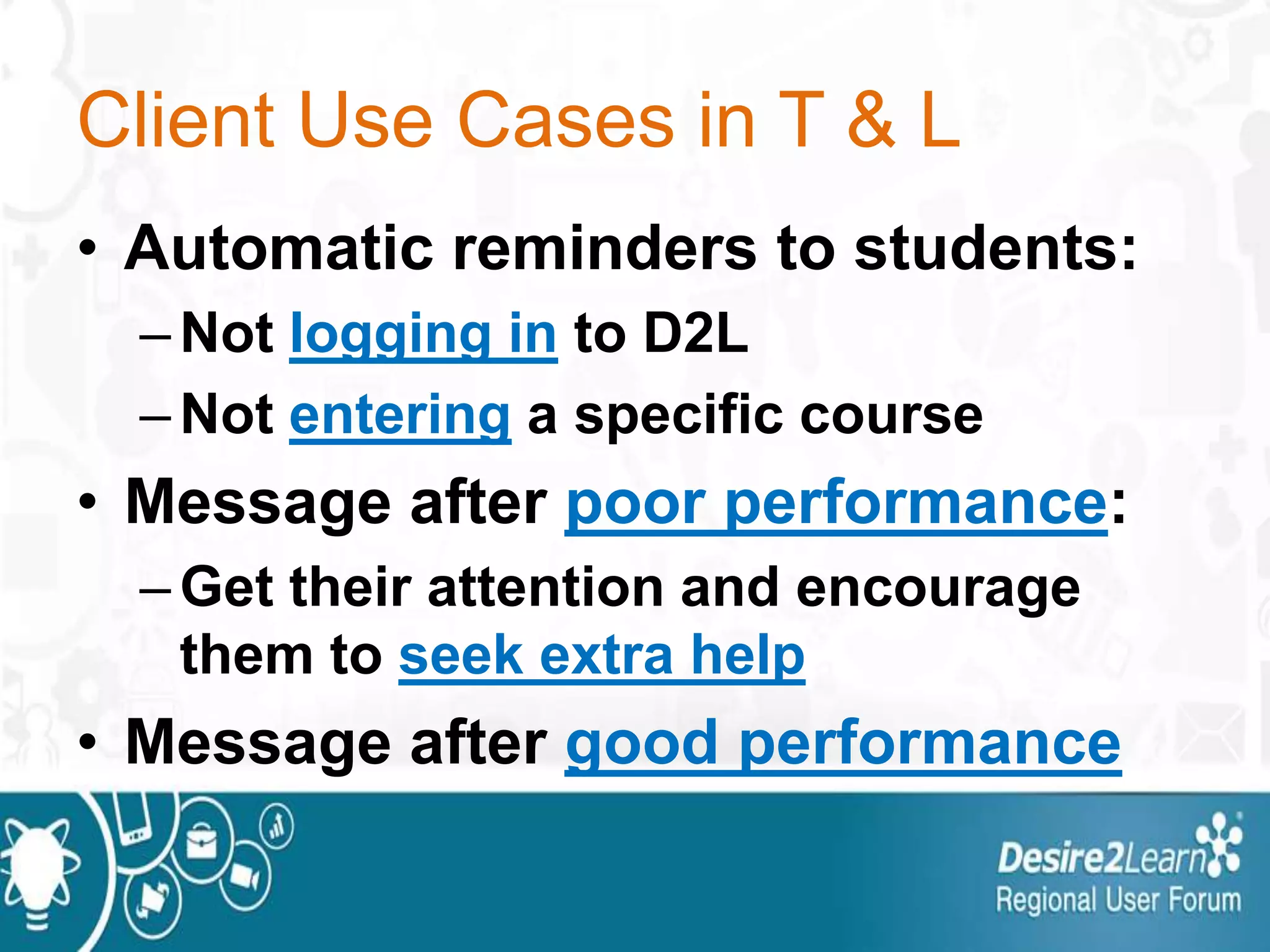 Client Use Cases in T & L
• Automatic reminders to students:
–Not logging in to D2L
–Not entering a specific course
• Message after poor performance:
–Get their attention and encourage
them to seek extra help
• Message after good performance
 
