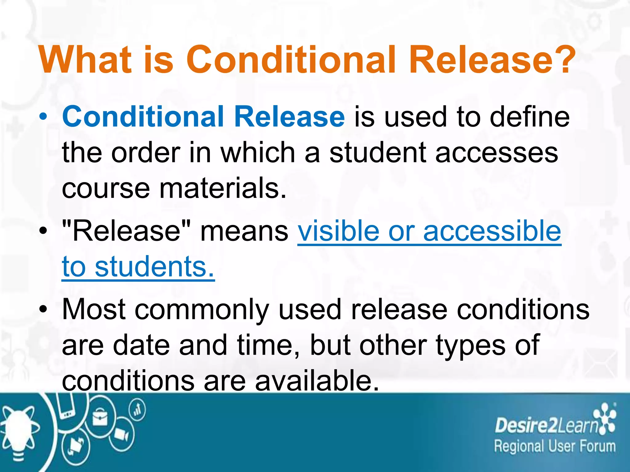 What is Conditional Release?
• Conditional Release is used to define
the order in which a student accesses
course materials.
• "Release" means visible or accessible
to students.
• Most commonly used release conditions
are date and time, but other types of
conditions are available.
 