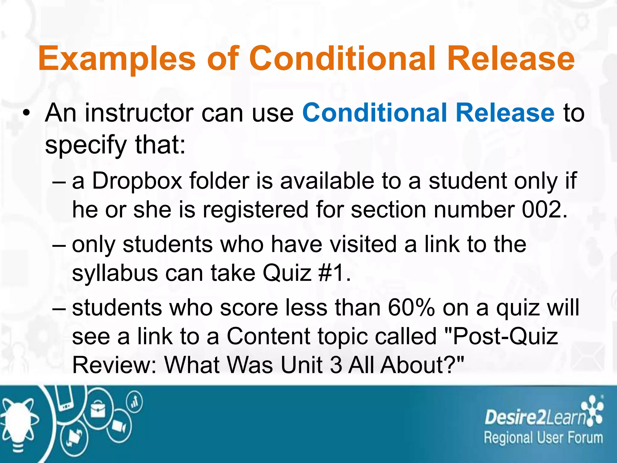 Examples of Conditional Release
• An instructor can use Conditional Release to
specify that:
– a Dropbox folder is available to a student only if
he or she is registered for section number 002.
– only students who have visited a link to the
syllabus can take Quiz #1.
– students who score less than 60% on a quiz will
see a link to a Content topic called "Post-Quiz
Review: What Was Unit 3 All About?"
 