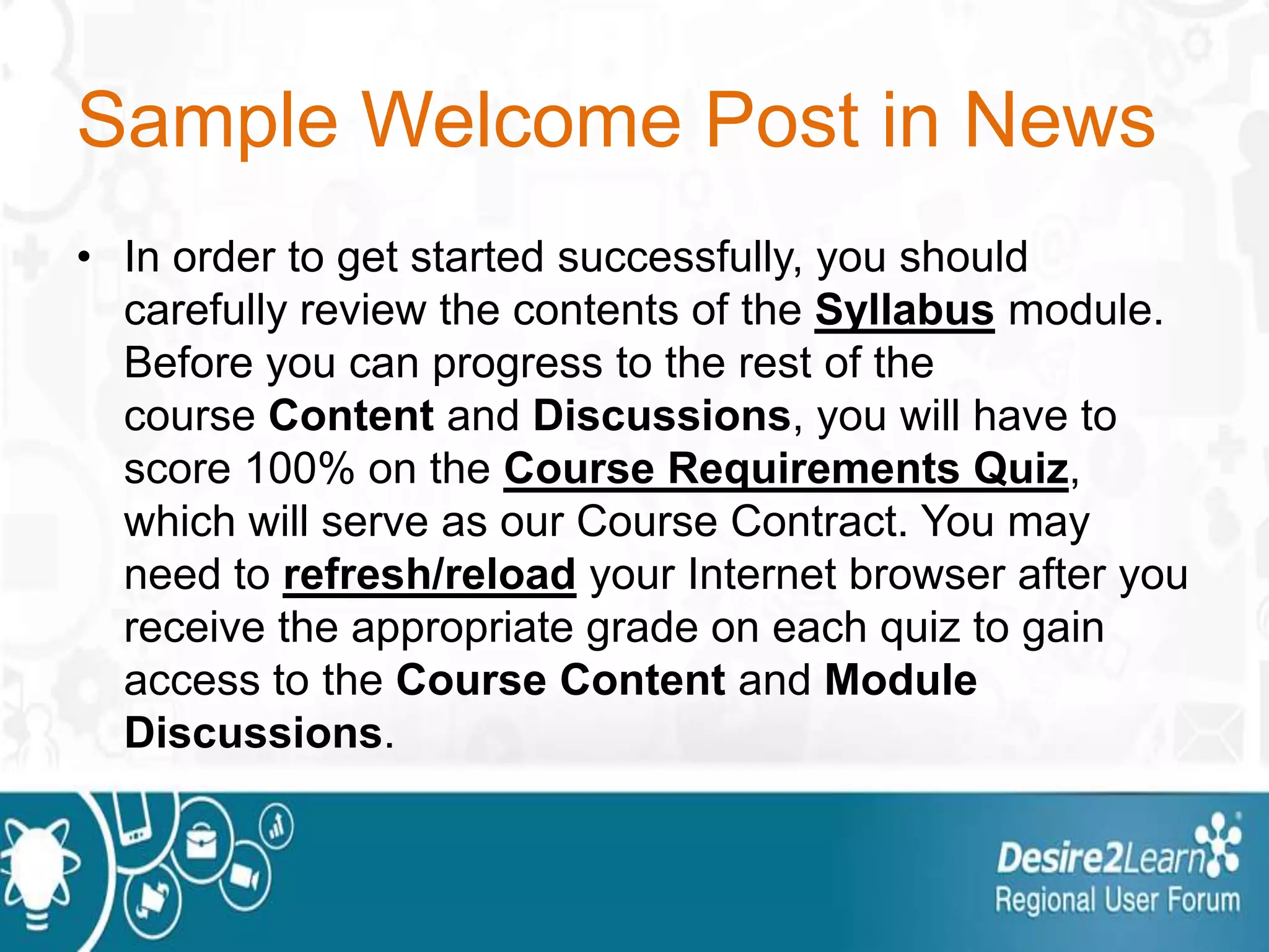 Sample Welcome Post in News
• In order to get started successfully, you should
carefully review the contents of the Syllabus module.
Before you can progress to the rest of the
course Content and Discussions, you will have to
score 100% on the Course Requirements Quiz,
which will serve as our Course Contract. You may
need to refresh/reload your Internet browser after you
receive the appropriate grade on each quiz to gain
access to the Course Content and Module
Discussions.
 