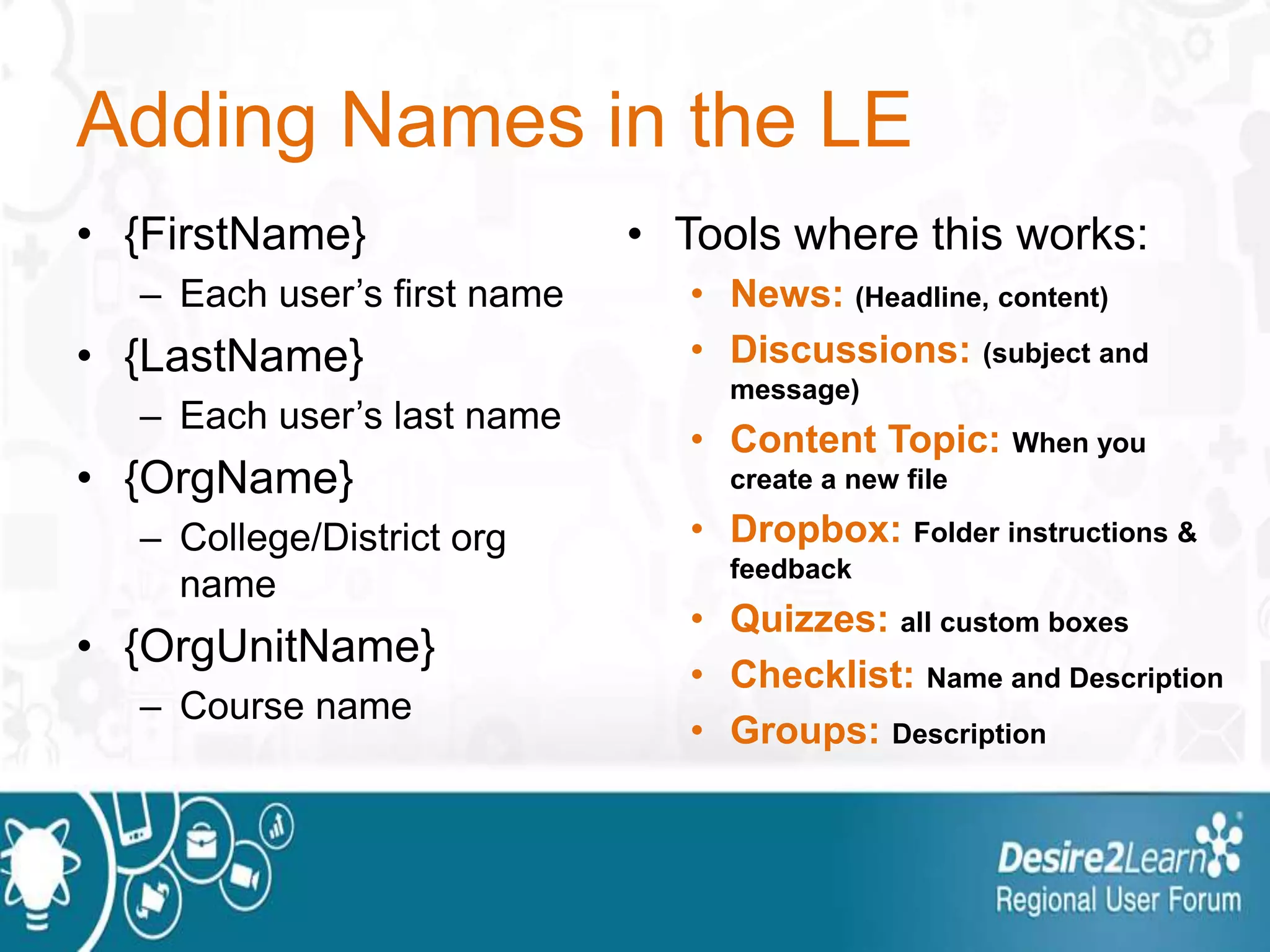 Adding Names in the LE
• {FirstName}
– Each user’s first name
• {LastName}
– Each user’s last name
• {OrgName}
– College/District org
name
• {OrgUnitName}
– Course name
• Tools where this works:
• News: (Headline, content)
• Discussions: (subject and
message)
• Content Topic: When you
create a new file
• Dropbox: Folder instructions &
feedback
• Quizzes: all custom boxes
• Checklist: Name and Description
• Groups: Description
 