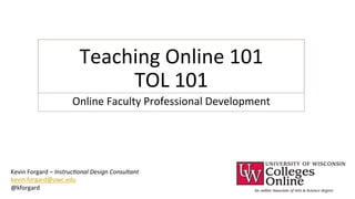 Teaching 
Online 
101 
TOL 
101 
Online 
Faculty 
Professional 
Development 
Kevin 
Forgard 
– 
Instruc(onal 
Design 
Consultant 
kevin.forgard@uwc.edu 
@kforgard 
 