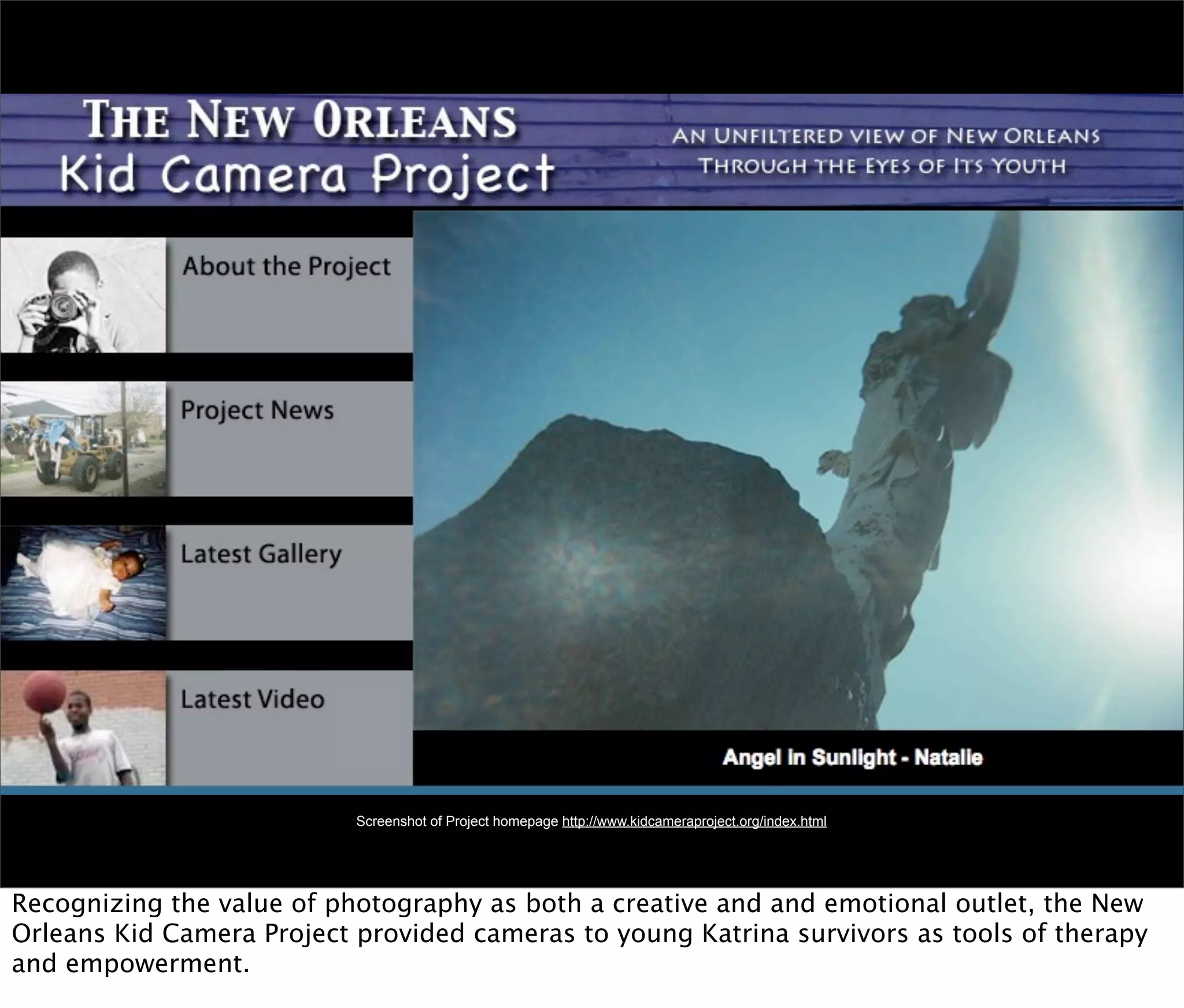 Screenshot of Project homepage http://www.kidcameraproject.org/index.html




Recognizing the value of photography as both a creative and and emotional outlet, the New
Orleans Kid Camera Project provided cameras to young Katrina survivors as tools of therapy
and empowerment.
 