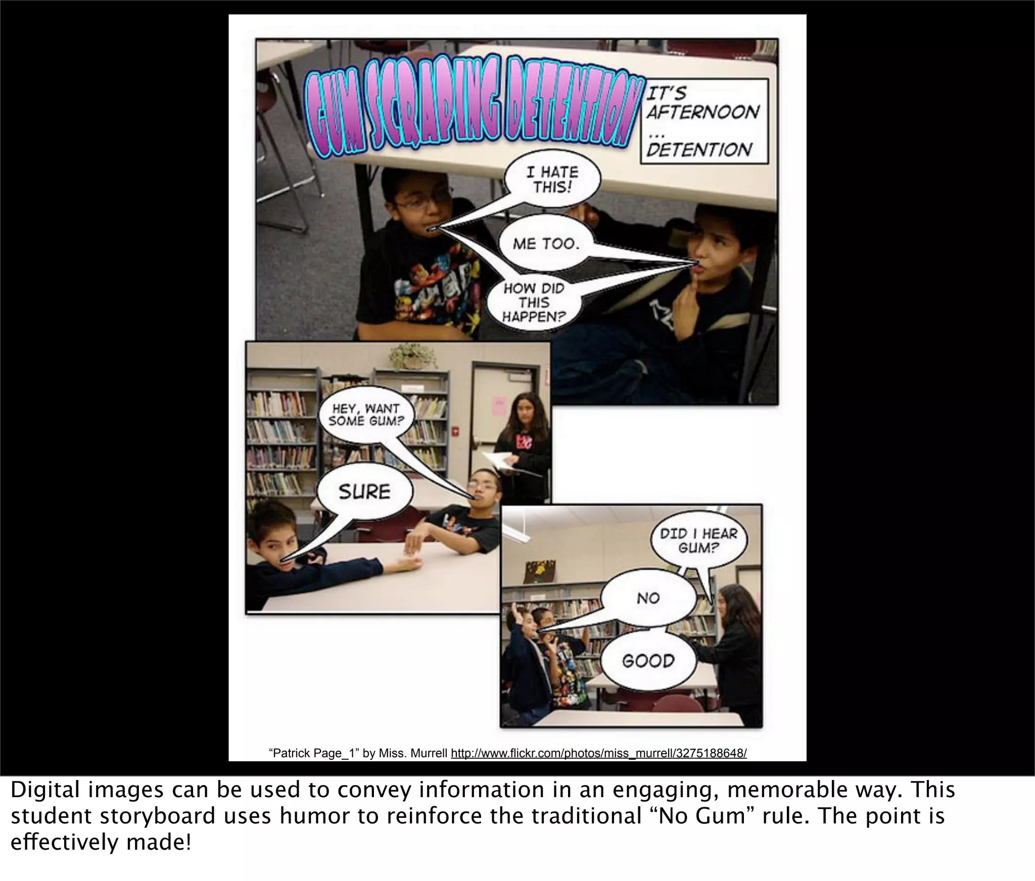 “Patrick Page_1” by Miss. Murrell http://www.flickr.com/photos/miss_murrell/3275188648/


Digital images can be used to convey information in an engaging, memorable way. This
student storyboard uses humor to reinforce the traditional “No Gum” rule. The point is
effectively made!
 