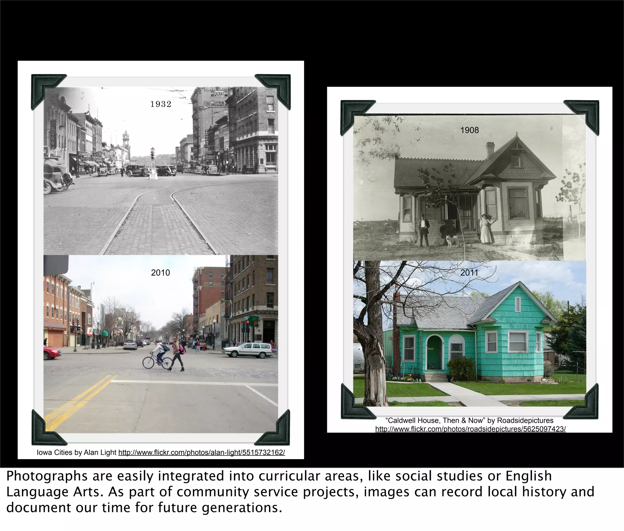 1932/2010 by Alan Light http://www.flickr.com/photos/alan-light/5515732162/

                                           1932


                                                                                                                 1908




                                           2010                                                                  2011




                                                                                            “Caldwell House, Then & Now” by Roadsidepictures
                                                                                        http://www.flickr.com/photos/roadsidepictures/5625097423/


        Iowa Cities by Alan Light http://www.flickr.com/photos/alan-light/5515732162/


Photographs are easily integrated into curricular areas, like social studies or English
Language Arts. As part of community service projects, images can record local history and
document our time for future generations.
 