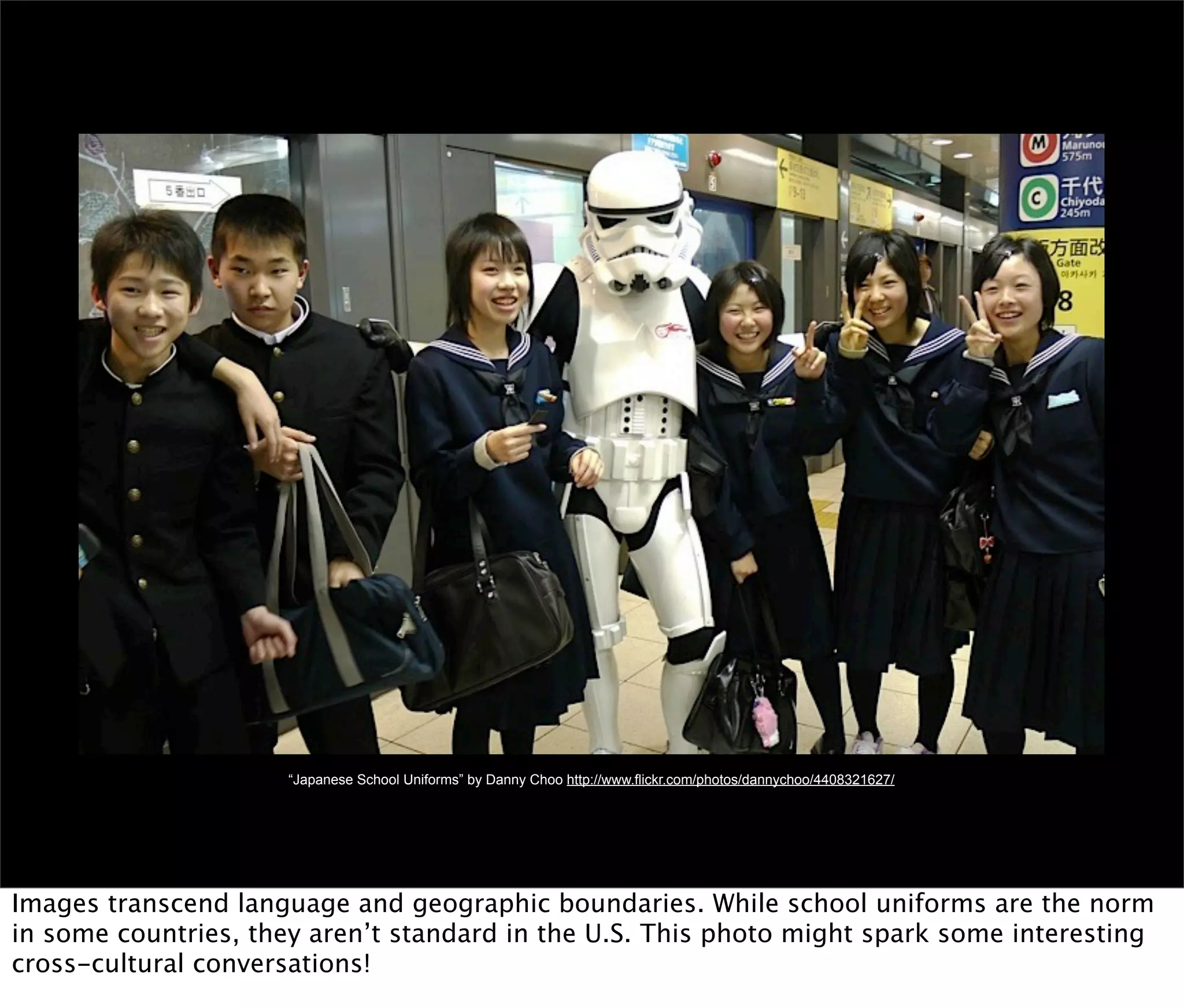 “Japanese School Uniforms” by Danny Choo http://www.flickr.com/photos/dannychoo/4408321627/




Images transcend language and geographic boundaries. While school uniforms are the norm
in some countries, they aren’t standard in the U.S. This photo might spark some interesting
cross-cultural conversations!
 