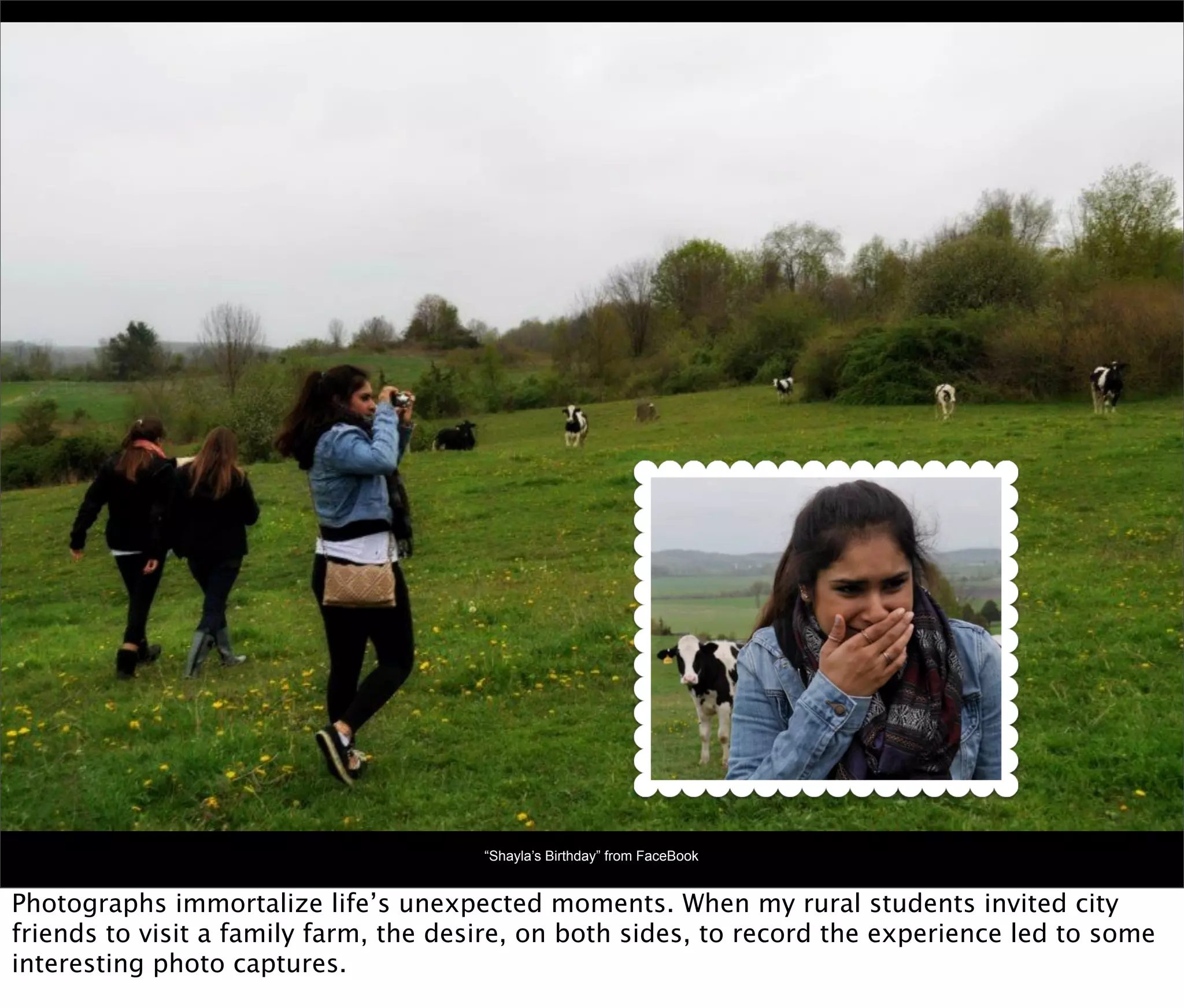 “Shayla’s Birthday” from FaceBook


Photographs immortalize life’s unexpected moments. When my rural students invited city
friends to visit a family farm, the desire, on both sides, to record the experience led to some
interesting photo captures.
 