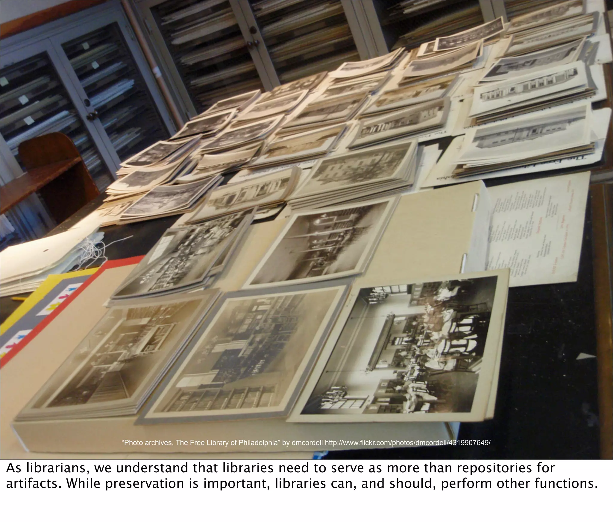 “Photo archives, The Free Library of Philadelphia” by dmcordell http://www.flickr.com/photos/dmcordell/4319907649/


As librarians, we understand that libraries need to serve as more than repositories for
artifacts. While preservation is important, libraries can, and should, perform other functions.
 