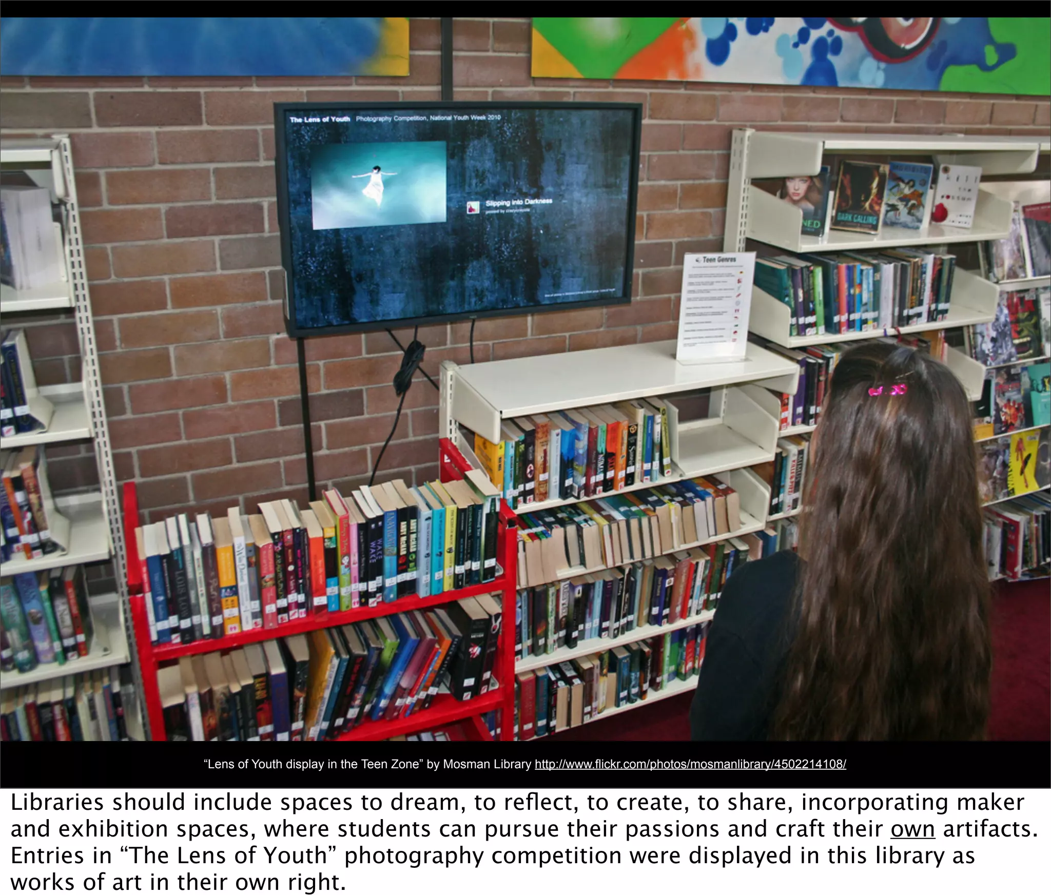 “Lens of Youth display in the Teen Zone” by Mosman Library http://www.flickr.com/photos/mosmanlibrary/4502214108/


Libraries should include spaces to dream, to reﬂect, to create, to share, incorporating maker
and exhibition spaces, where students can pursue their passions and craft their own artifacts.
Entries in “The Lens of Youth” photography competition were displayed in this library as
works of art in their own right.
 