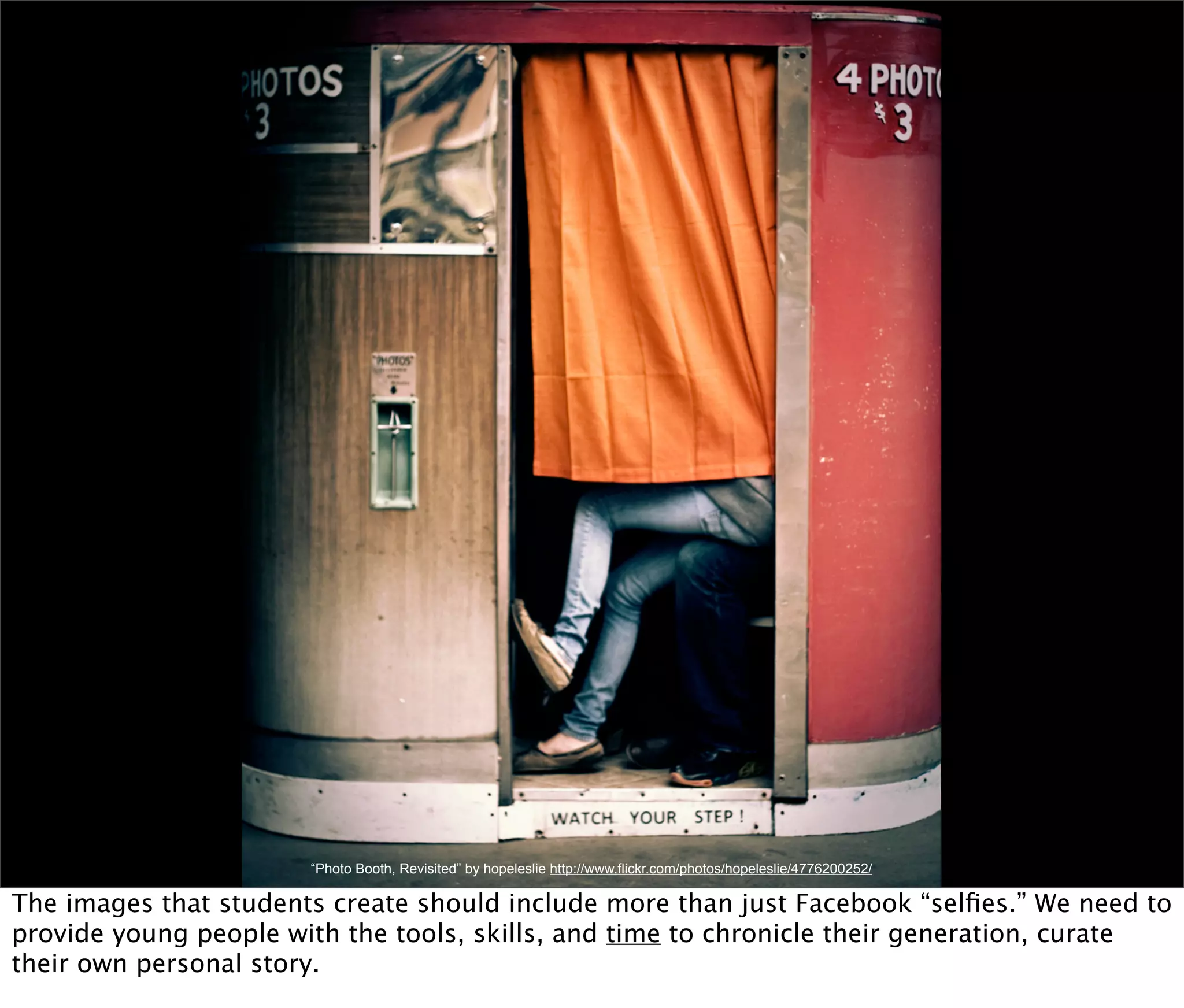 “Photo Booth, Revisited” by hopeleslie http://www.flickr.com/photos/hopeleslie/4776200252/

The images that students create should include more than just Facebook “selﬁes.” We need to
provide young people with the tools, skills, and time to chronicle their generation, curate
their own personal story.
 