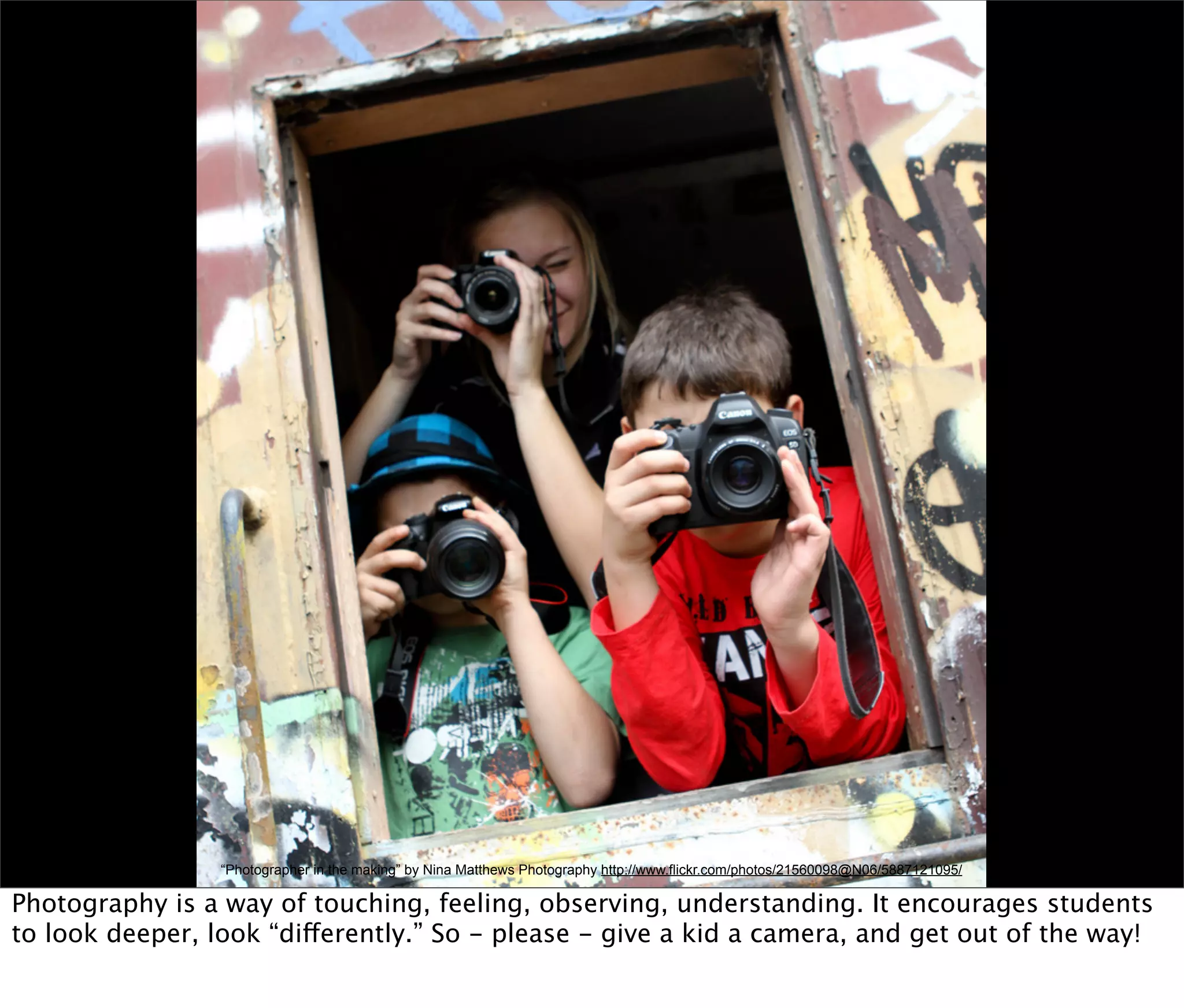 “Photographer in the making” by Nina Matthews Photography http://www.flickr.com/photos/21560098@N06/5887121095/

Photography is a way of touching, feeling, observing, understanding. It encourages students
to look deeper, look “differently.” So - please - give a kid a camera, and get out of the way!
 