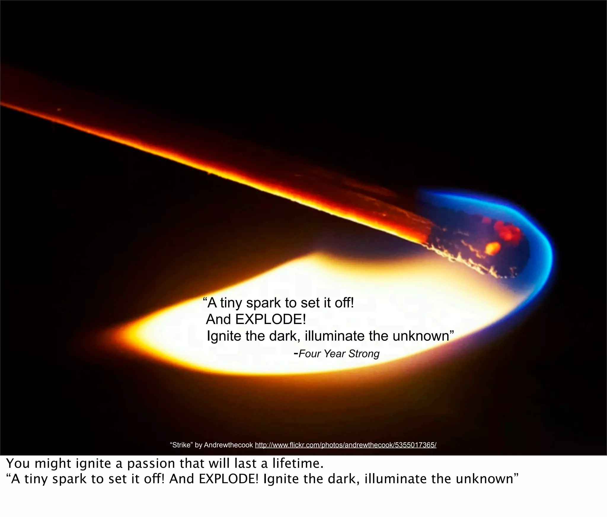 “A tiny spark to set it off!
                                    And EXPLODE!
                                    Ignite the dark, illuminate the unknown”
                                                   -Four Year Strong




                          “Strike” by Andrewthecook http://www.flickr.com/photos/andrewthecook/5355017365/

You might ignite a passion that will last a lifetime.
“A tiny spark to set it off! And EXPLODE! Ignite the dark, illuminate the unknown”
 