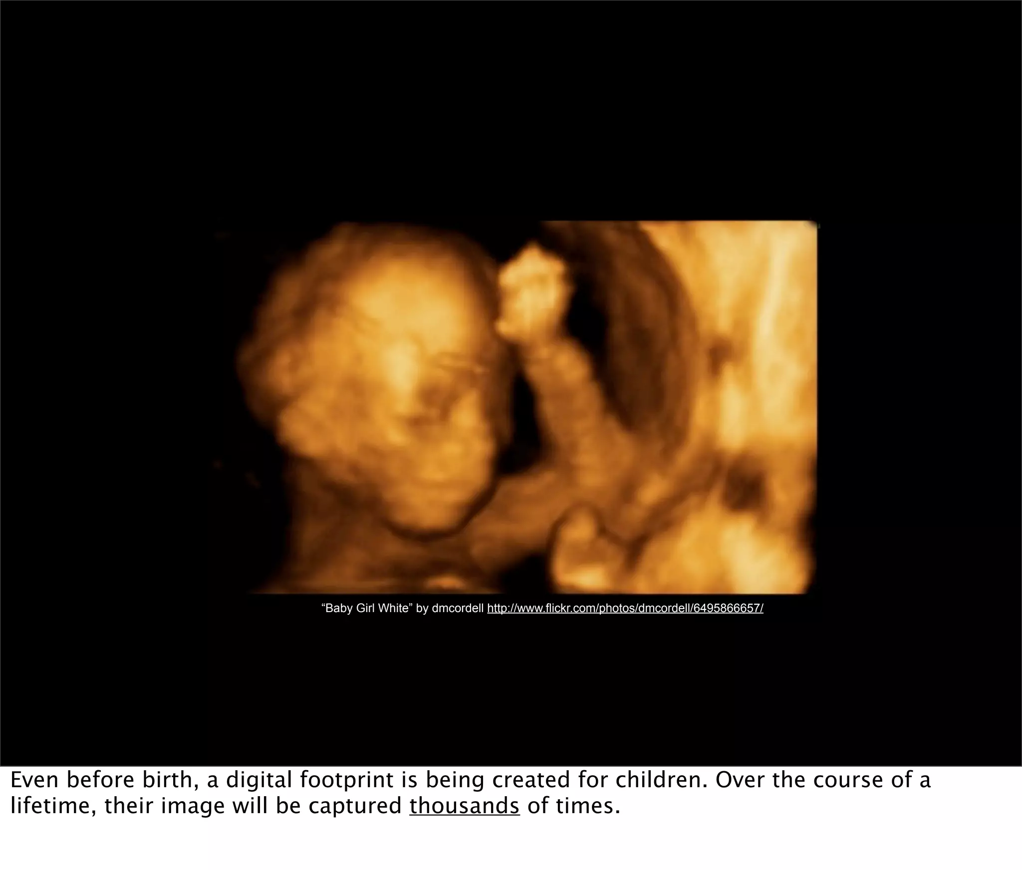 “Baby Girl White” by dmcordell http://www.flickr.com/photos/dmcordell/6495866657/




Even before birth, a digital footprint is being created for children. Over the course of a
lifetime, their image will be captured thousands of times.
 