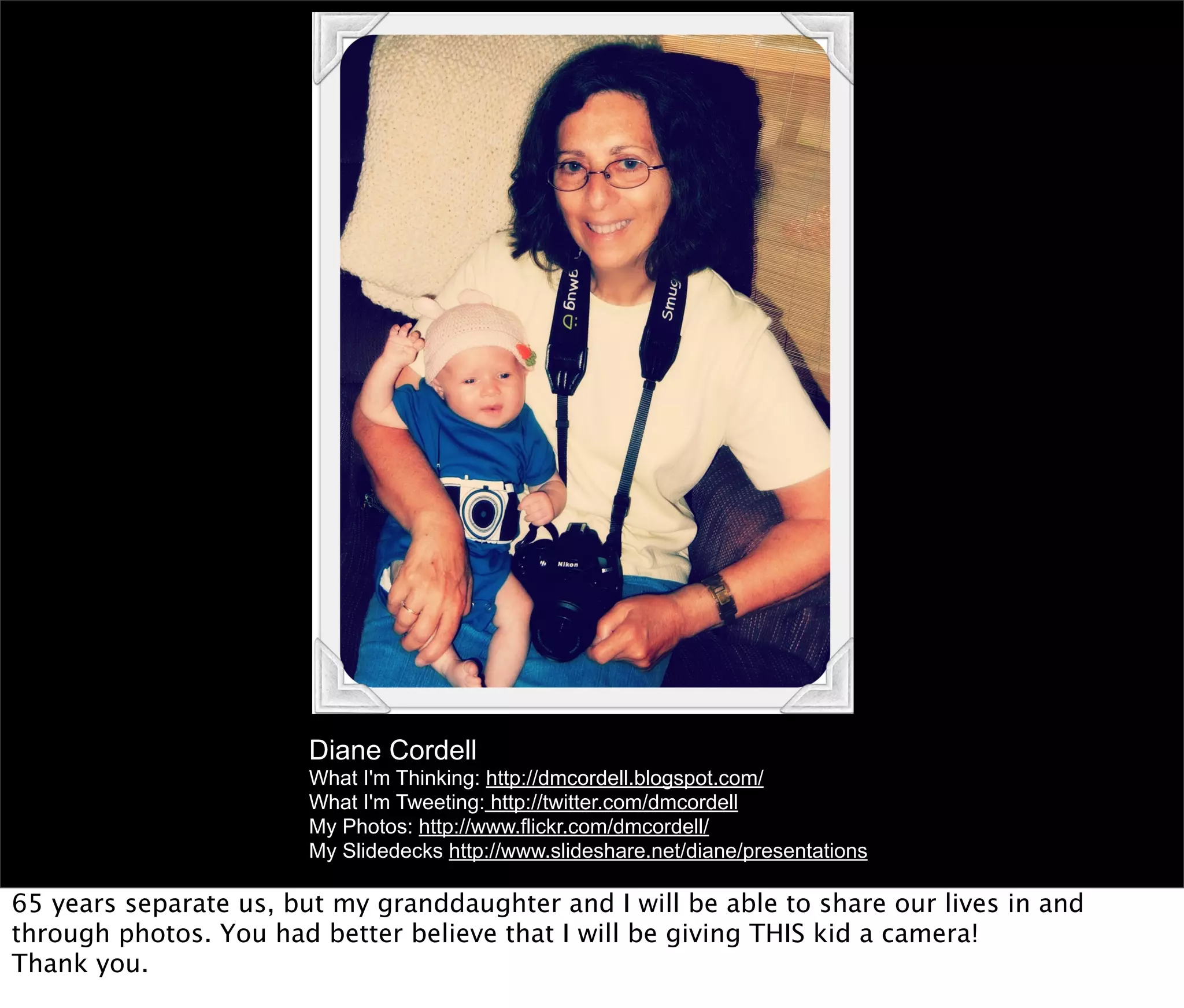 Diane Cordell
                        What I'm Thinking: http://dmcordell.blogspot.com/
                        What I'm Tweeting: http://twitter.com/dmcordell
                        My Photos: http://www.flickr.com/dmcordell/
                        My Slidedecks http://www.slideshare.net/diane/presentations

65 years separate us, but my granddaughter and I will be able to share our lives in and
through photos. You had better believe that I will be giving THIS kid a camera!
Thank you.
 