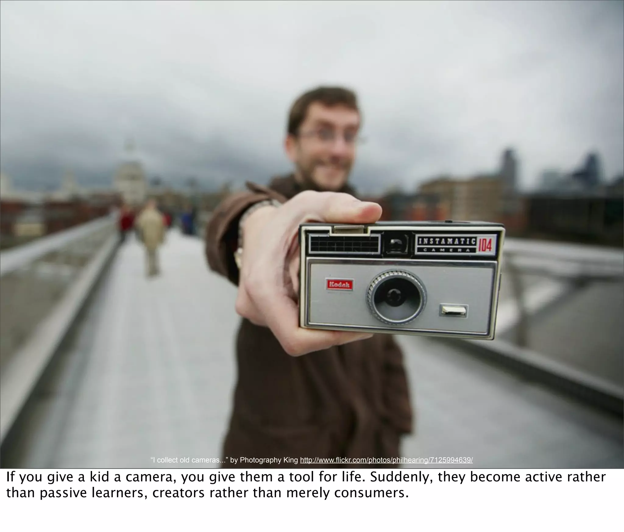 “I collect old cameras...” by Photography King http://www.flickr.com/photos/philhearing/7125994639/

If you give a kid a camera, you give them a tool for life. Suddenly, they become active rather
than passive learners, creators rather than merely consumers.
 