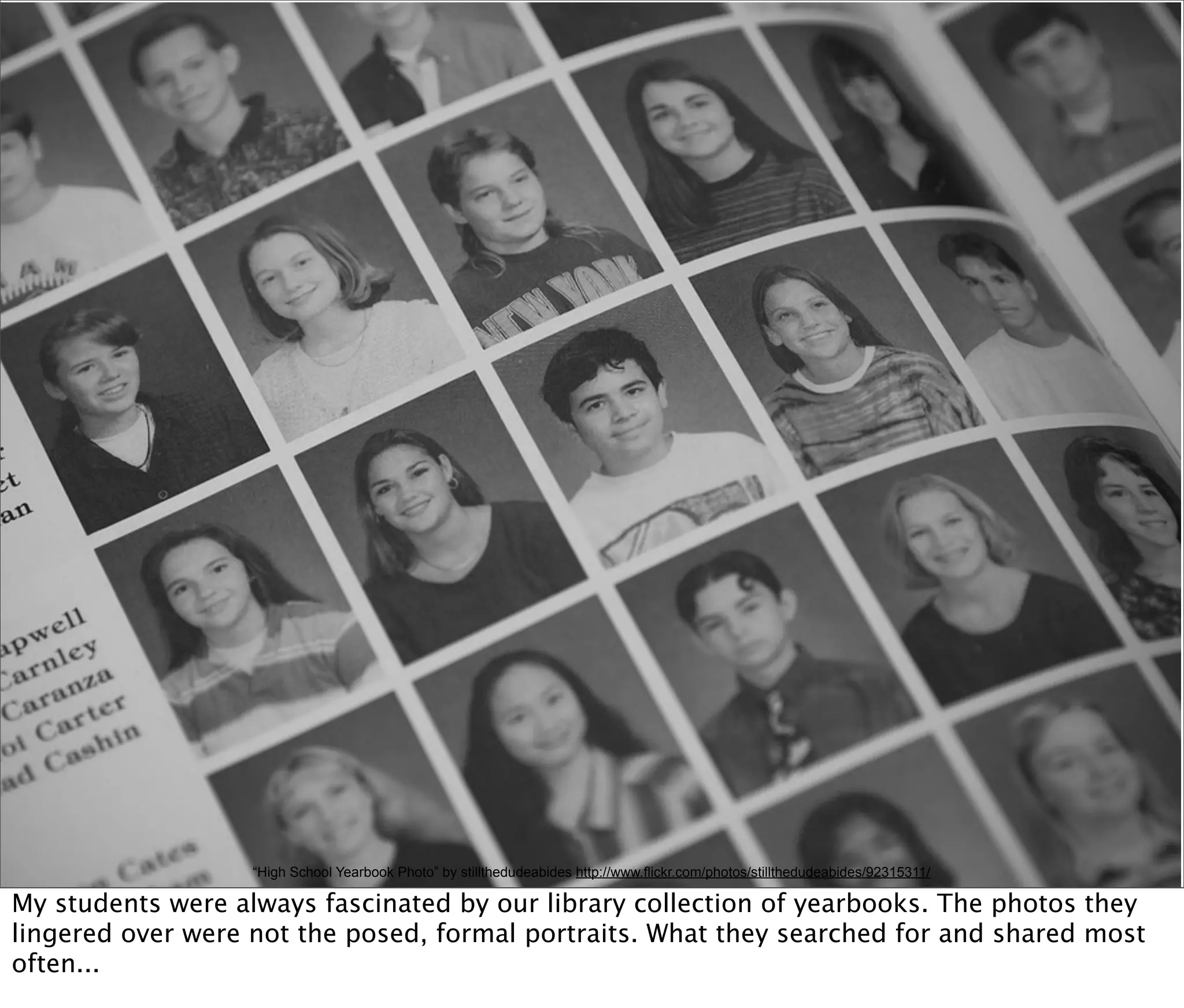 “High School Yearbook Photo” by stillthedudeabides http://www.flickr.com/photos/stillthedudeabides/92315311/

My students were always fascinated by our library collection of yearbooks. The photos they
lingered over were not the posed, formal portraits. What they searched for and shared most
often...
 