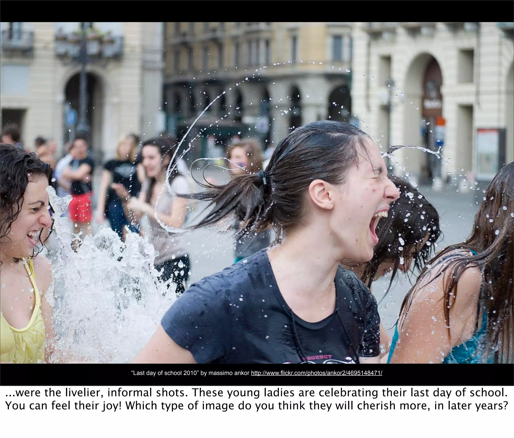 “Last day of school 2010” by massimo ankor http://www.flickr.com/photos/ankor2/4695148471/


...were the livelier, informal shots. These young ladies are celebrating their last day of school.
You can feel their joy! Which type of image do you think they will cherish more, in later years?
 