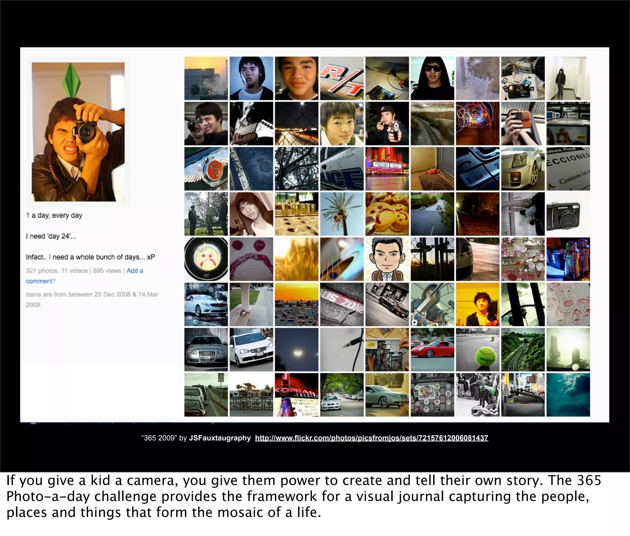 “365 2009” by JSFauxtaugraphy http://www.flickr.com/photos/picsfromjos/sets/72157612006081437




If you give a kid a camera, you give them power to create and tell their own story. The 365
Photo-a-day challenge provides the framework for a visual journal capturing the people,
places and things that form the mosaic of a life.
 
