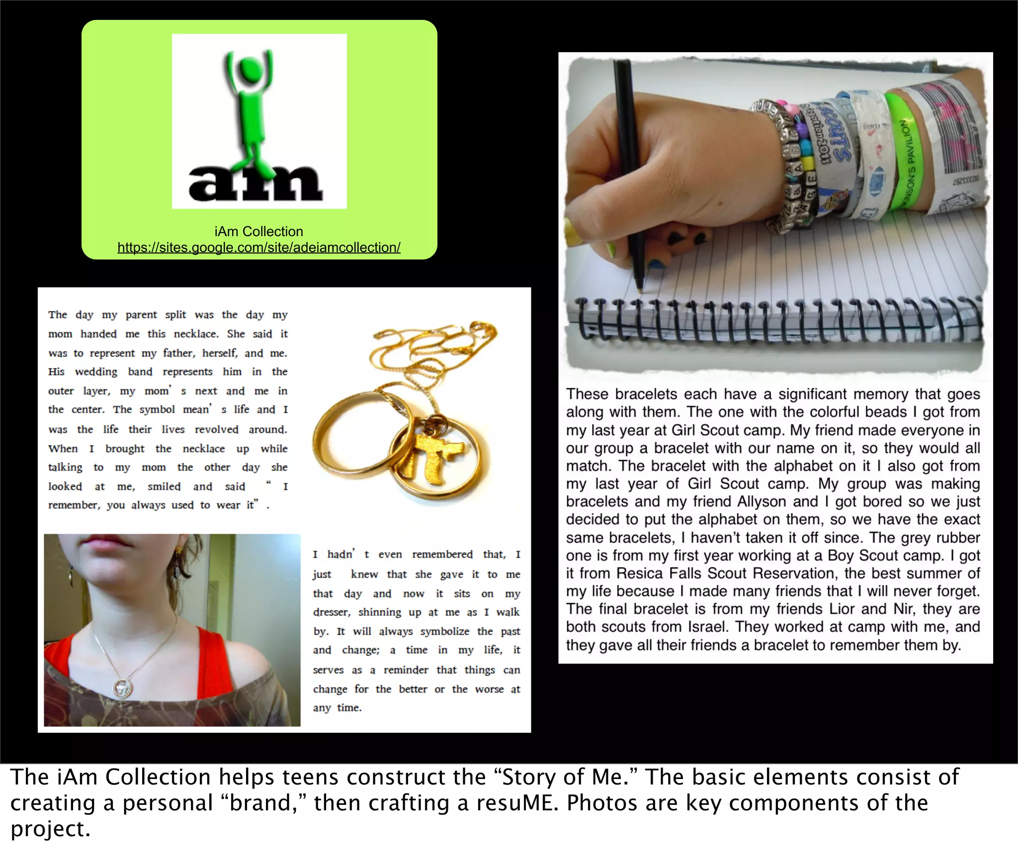 iAm Collection
          https://sites.google.com/site/adeiamcollection/




The iAm Collection helps teens construct the “Story of Me.” The basic elements consist of
creating a personal “brand,” then crafting a resuME. Photos are key components of the
project.
 