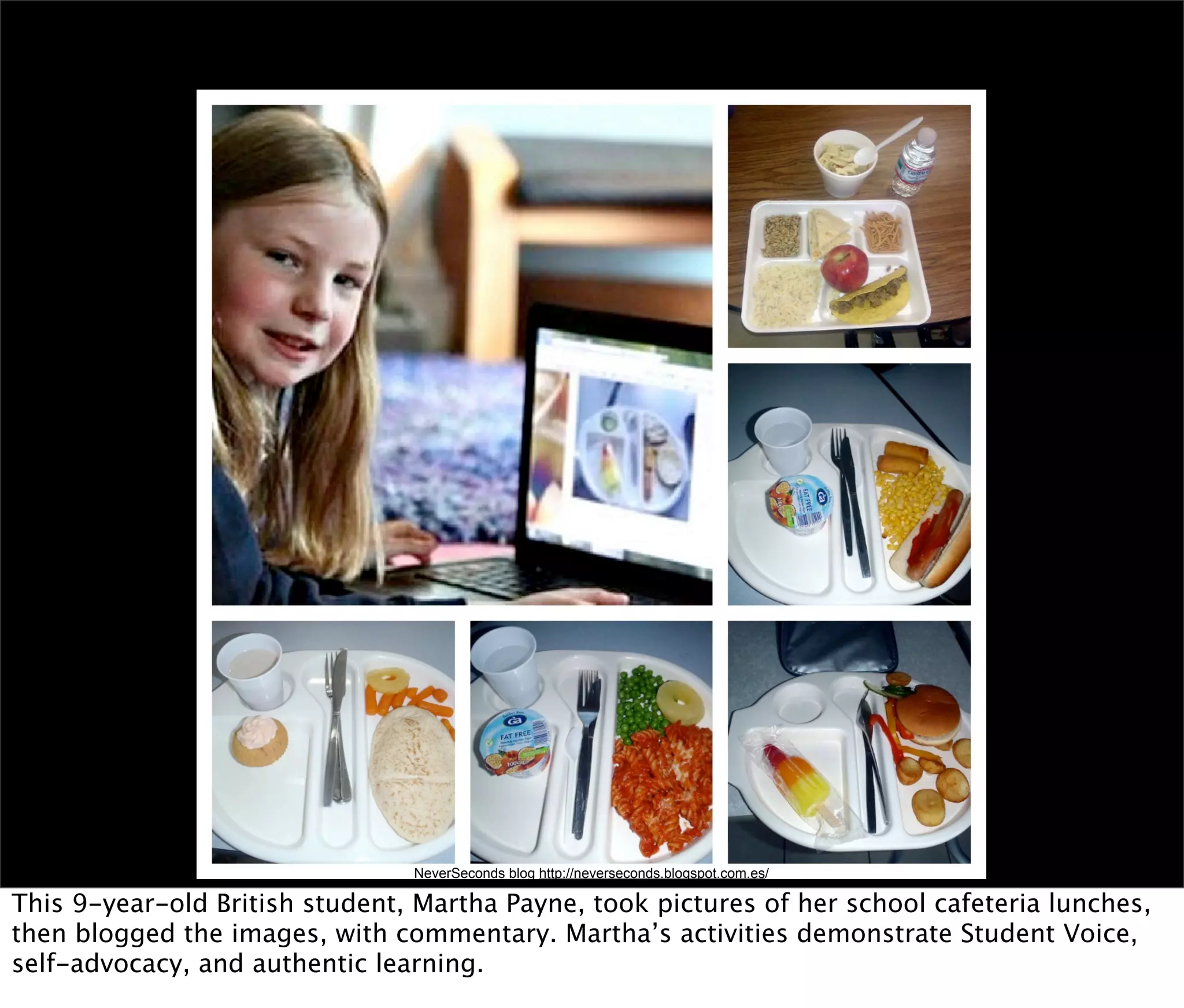 NeverSeconds blog http://neverseconds.blogspot.com.es/

This 9-year-old British student, Martha Payne, took pictures of her school cafeteria lunches,
then blogged the images, with commentary. Martha’s activities demonstrate Student Voice,
self-advocacy, and authentic learning.
 
