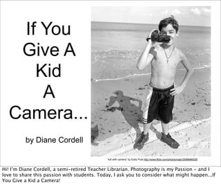 If You
   Give A
     Kid
      A
  Camera...
          by Diane Cordell

                                             “kid with camera” by Eddy Pula http://www.flickr.com/photos/raijsi/3599686528/



Hi! I’m Diane Cordell, a semi-retired Teacher Librarian. Photography is my Passion - and I
love to share this passion with students. Today, I ask you to consider what might happen...If
You Give a Kid a Camera!
 