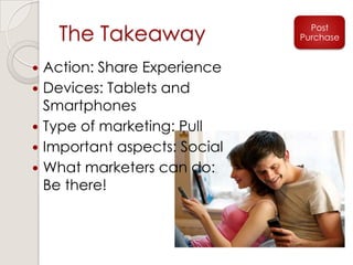 The Takeaway Post
Purchase
 Action: Share Experience
 Devices: Tablets and
Smartphones
 Type of marketing: Pull
 Important aspects: Social
 What marketers can do:
Be there!
 