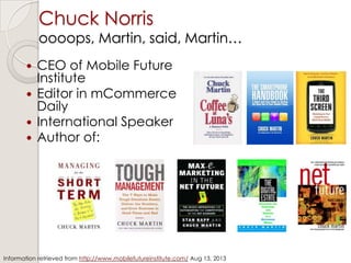 Chuck Norris
oooops, Martin, said, Martin…
 CEO of Mobile Future
Institute
 Editor in mCommerce
Daily
 International Speaker
 Author of:
Information retrieved from http://www.mobilefutureinstitute.com/ Aug 13, 2013
 