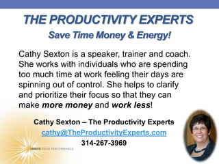 THE PRODUCTIVITY EXPERTS
       Save Time Money & Energy!
Cathy Sexton is a speaker, trainer and coach.
She works with individuals who are spending
too much time at work feeling their days are
spinning out of control. She helps to clarify
and prioritize their focus so that they can
make more money and work less!
   Cathy Sexton – The Productivity Experts
     cathy@TheProductivityExperts.com
                314-267-3969
 