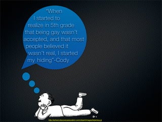 “When
    I started to
  realize in 5th grade
that being gay wasn’t
accepted, and that most
 people believed it
  wasn’t real, I started
  my hiding”-Cody




         http://school.discoveryeducation.com/clipart/images/listenboy.gif
 