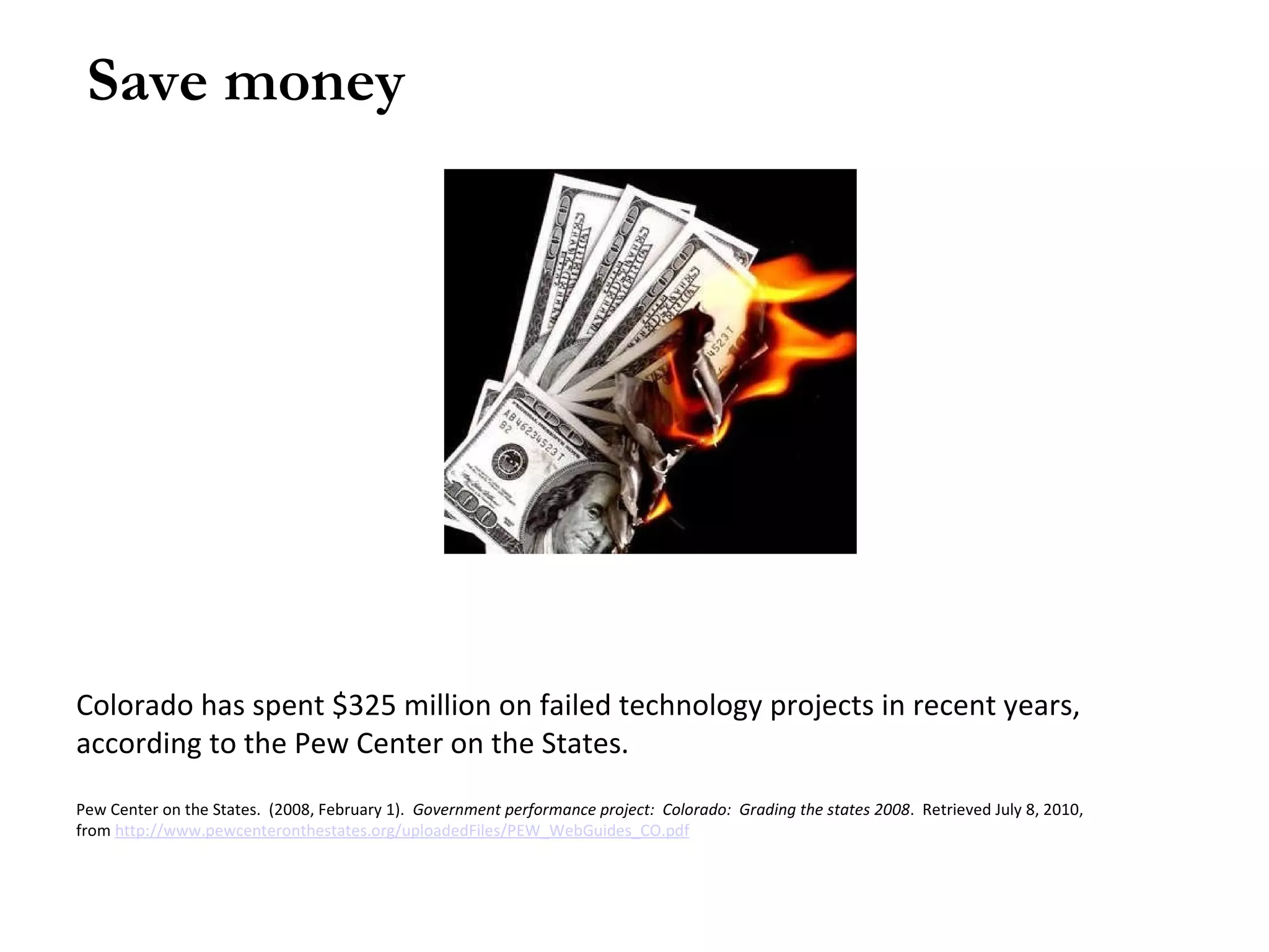 Save money Colorado has spent $325 million on failed technology projects in recent years, according to the Pew Center on the States. Pew Center on the States. (2008, February 1). Government performance project: Colorado: Grading the states 2008 . Retrieved July 8, 2010, from http://www.pewcenteronthestates.org/uploadedFiles/PEW_WebGuides_CO.pdf