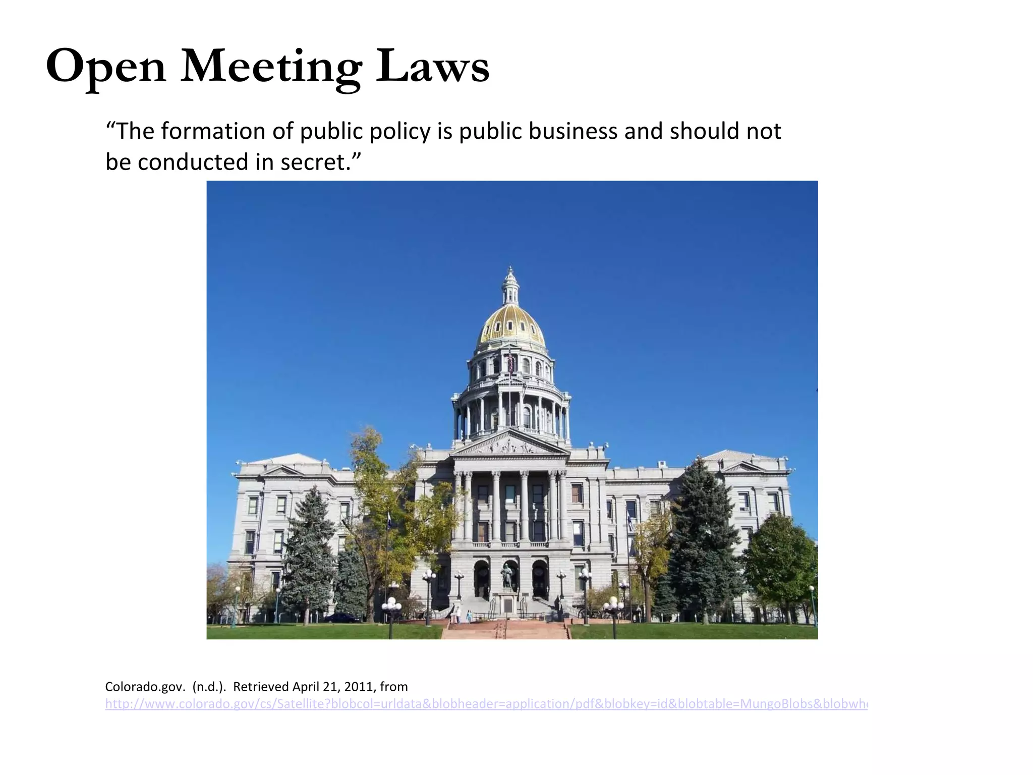 Open Meeting Laws “ The formation of public policy is public business and should not be conducted in secret.” Colorado.gov. (n.d.). Retrieved April 21, 2011, from http://www.colorado.gov/cs/Satellite?blobcol=urldata&blobheader=application/pdf&blobkey=id&blobtable=MungoBlobs&blobwhere=1224913761877&ssbinary=true