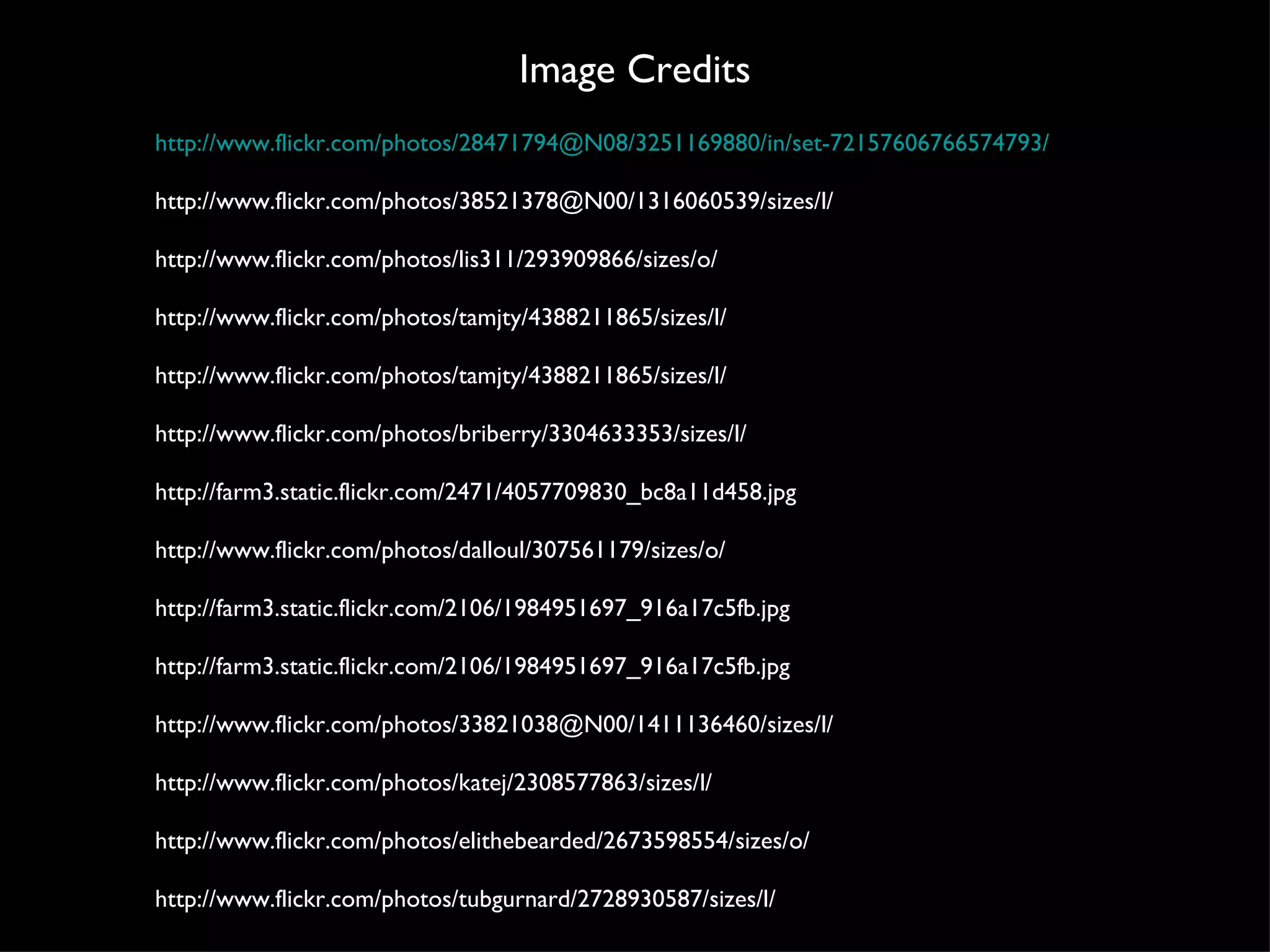 Image Credits http://www.flickr.com/photos/28471794@N08/3251169880/in/set-72157606766574793/ http://www.flickr.com/photos/38521378@N00/1316060539/sizes/l/ http://www.flickr.com/photos/lis311/293909866/sizes/o/ http://www.flickr.com/photos/tamjty/4388211865/sizes/l/ http://www.flickr.com/photos/tamjty/4388211865/sizes/l/ http://www.flickr.com/photos/briberry/3304633353/sizes/l/ http://farm3.static.flickr.com/2471/4057709830_bc8a11d458.jpg http://www.flickr.com/photos/dalloul/307561179/sizes/o/ http://farm3.static.flickr.com/2106/1984951697_916a17c5fb.jpg http://farm3.static.flickr.com/2106/1984951697_916a17c5fb.jpg http://www.flickr.com/photos/33821038@N00/1411136460/sizes/l/ http://www.flickr.com/photos/katej/2308577863/sizes/l/ http://www.flickr.com/photos/elithebearded/2673598554/sizes/o/ http://www.flickr.com/photos/tubgurnard/2728930587/sizes/l/