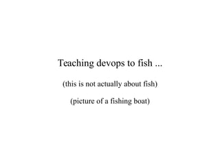 Teaching devops to fish ...
(this is not actually about fish)
(picture of a fishing boat)
 