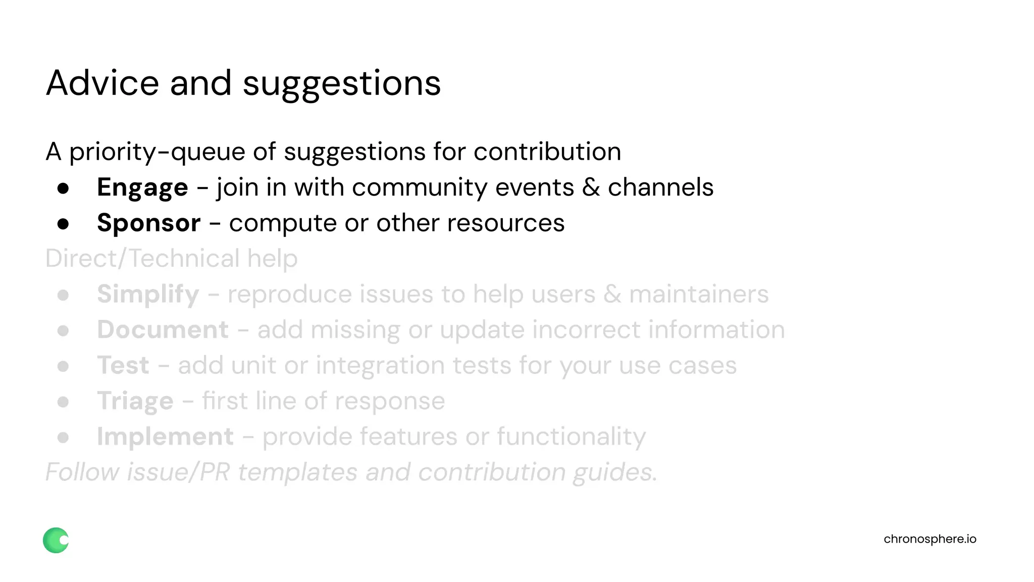 chronosphere.io
Advice and suggestions
A priority-queue of suggestions for contribution
● Engage - join in with community events & channels
● Sponsor - compute or other resources
Direct/Technical help
● Simplify - reproduce issues to help users & maintainers
● Document - add missing or update incorrect information
● Test - add unit or integration tests for your use cases
● Triage - ﬁrst line of response
● Implement - provide features or functionality
Follow issue/PR templates and contribution guides.
 