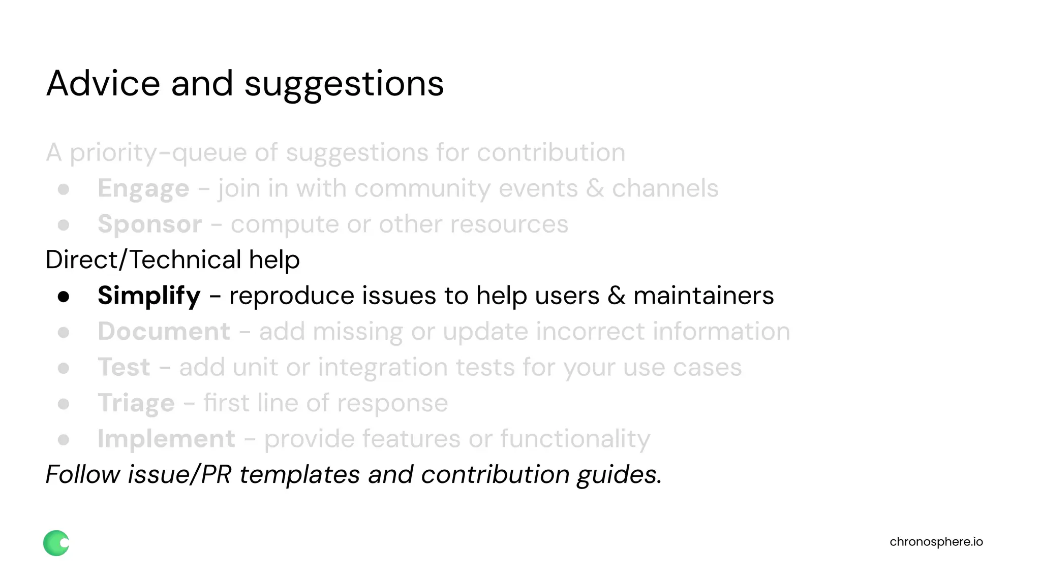 chronosphere.io
Advice and suggestions
A priority-queue of suggestions for contribution
● Engage - join in with community events & channels
● Sponsor - compute or other resources
Direct/Technical help
● Simplify - reproduce issues to help users & maintainers
● Document - add missing or update incorrect information
● Test - add unit or integration tests for your use cases
● Triage - ﬁrst line of response
● Implement - provide features or functionality
Follow issue/PR templates and contribution guides.
 