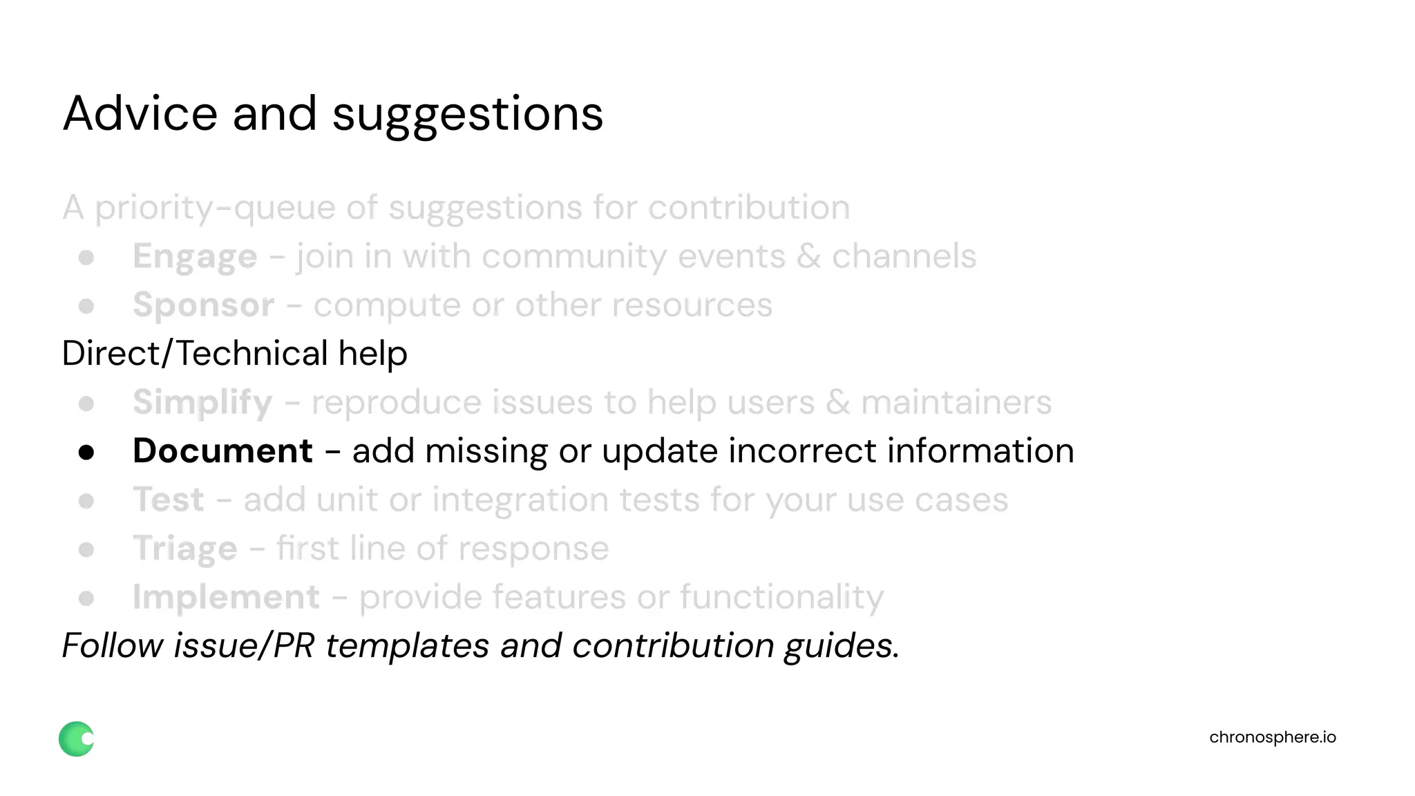 chronosphere.io
Advice and suggestions
A priority-queue of suggestions for contribution
● Engage - join in with community events & channels
● Sponsor - compute or other resources
Direct/Technical help
● Simplify - reproduce issues to help users & maintainers
● Document - add missing or update incorrect information
● Test - add unit or integration tests for your use cases
● Triage - ﬁrst line of response
● Implement - provide features or functionality
Follow issue/PR templates and contribution guides.
 