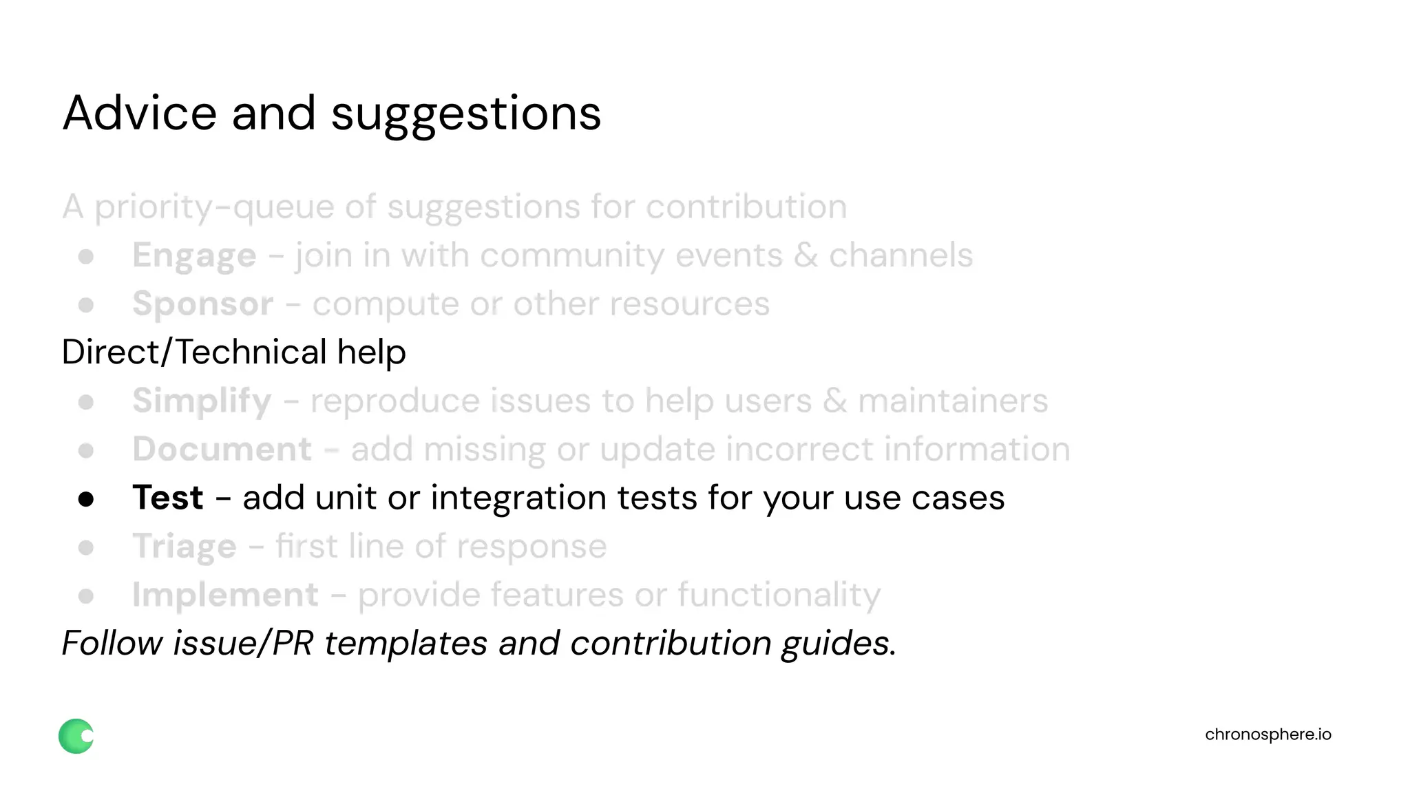 chronosphere.io
Advice and suggestions
A priority-queue of suggestions for contribution
● Engage - join in with community events & channels
● Sponsor - compute or other resources
Direct/Technical help
● Simplify - reproduce issues to help users & maintainers
● Document - add missing or update incorrect information
● Test - add unit or integration tests for your use cases
● Triage - ﬁrst line of response
● Implement - provide features or functionality
Follow issue/PR templates and contribution guides.
 