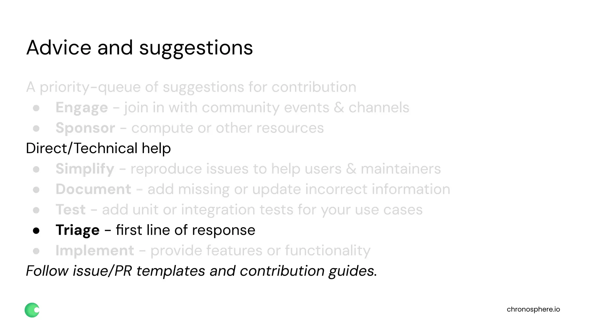 chronosphere.io
Advice and suggestions
A priority-queue of suggestions for contribution
● Engage - join in with community events & channels
● Sponsor - compute or other resources
Direct/Technical help
● Simplify - reproduce issues to help users & maintainers
● Document - add missing or update incorrect information
● Test - add unit or integration tests for your use cases
● Triage - ﬁrst line of response
● Implement - provide features or functionality
Follow issue/PR templates and contribution guides.
 