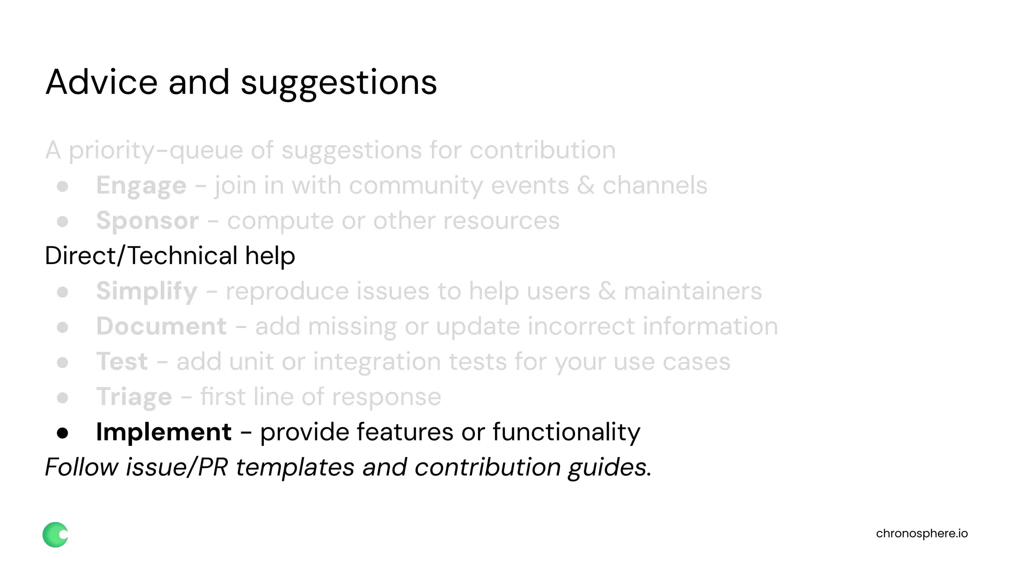 chronosphere.io
Advice and suggestions
A priority-queue of suggestions for contribution
● Engage - join in with community events & channels
● Sponsor - compute or other resources
Direct/Technical help
● Simplify - reproduce issues to help users & maintainers
● Document - add missing or update incorrect information
● Test - add unit or integration tests for your use cases
● Triage - ﬁrst line of response
● Implement - provide features or functionality
Follow issue/PR templates and contribution guides.
 