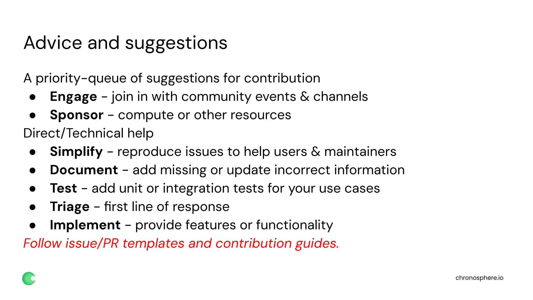 chronosphere.io
Advice and suggestions
A priority-queue of suggestions for contribution
● Engage - join in with community events & channels
● Sponsor - compute or other resources
Direct/Technical help
● Simplify - reproduce issues to help users & maintainers
● Document - add missing or update incorrect information
● Test - add unit or integration tests for your use cases
● Triage - ﬁrst line of response
● Implement - provide features or functionality
Follow issue/PR templates and contribution guides.
 