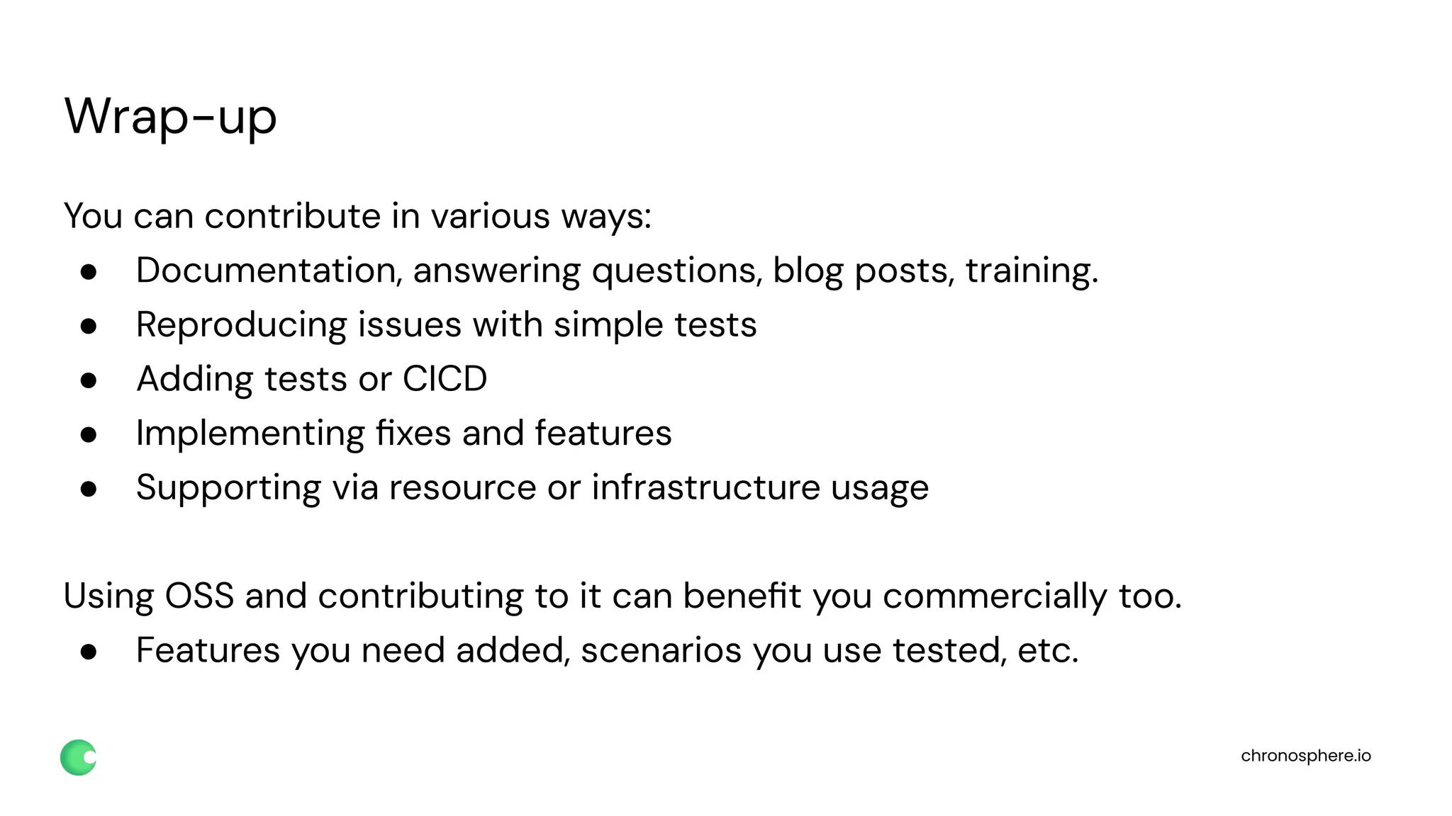 chronosphere.io
Wrap-up
You can contribute in various ways:
● Documentation, answering questions, blog posts, training.
● Reproducing issues with simple tests
● Adding tests or CICD
● Implementing ﬁxes and features
● Supporting via resource or infrastructure usage
Using OSS and contributing to it can beneﬁt you commercially too.
● Features you need added, scenarios you use tested, etc.
 