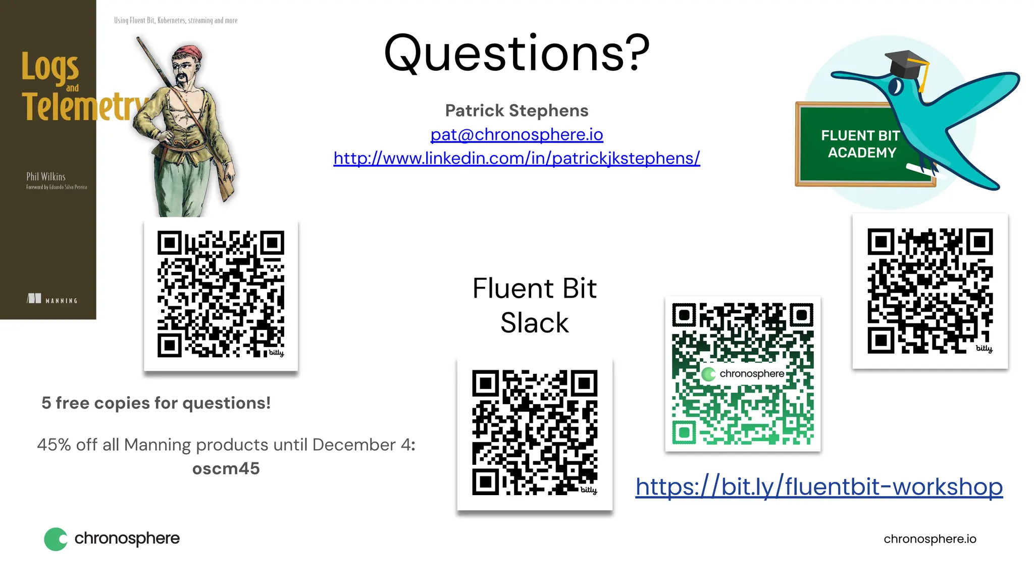 chronosphere.io
Questions?
Patrick Stephens
pat@chronosphere.io
http://www.linkedin.com/in/patrickjkstephens/
Fluent Bit
Slack
5 free copies for questions!
45% off all Manning products until December 4:
oscm45
https://bit.ly/fluentbit-workshop
 