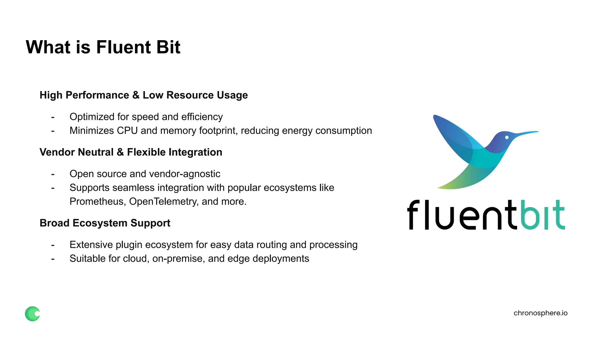 chronosphere.io
What is Fluent Bit
High Performance & Low Resource Usage
- Optimized for speed and efficiency
- Minimizes CPU and memory footprint, reducing energy consumption
Vendor Neutral & Flexible Integration
- Open source and vendor-agnostic
- Supports seamless integration with popular ecosystems like
Prometheus, OpenTelemetry, and more.
Broad Ecosystem Support
- Extensive plugin ecosystem for easy data routing and processing
- Suitable for cloud, on-premise, and edge deployments
 