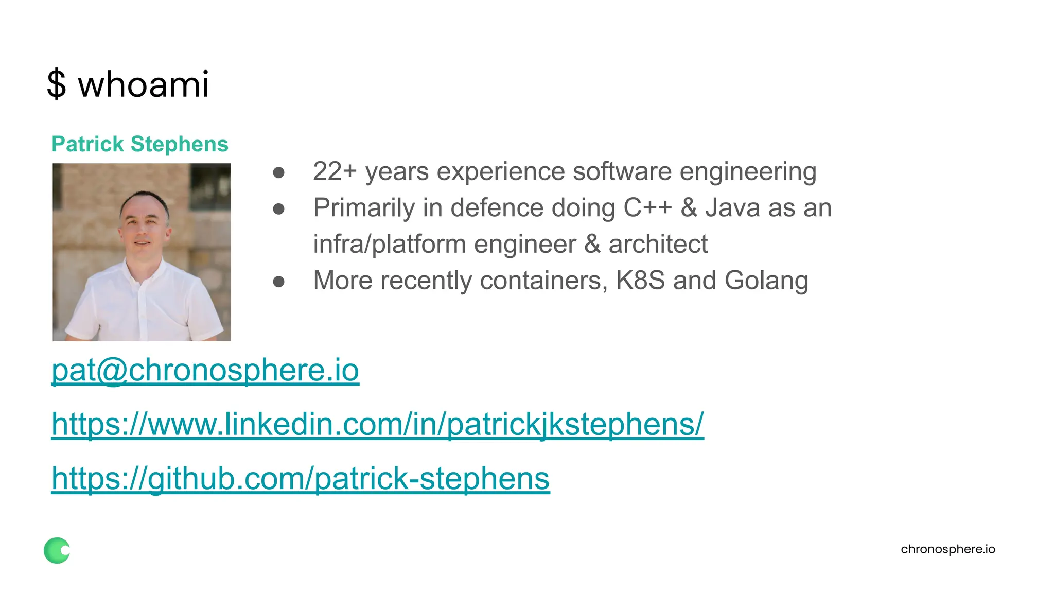 chronosphere.io
$ whoami
Patrick Stephens
● 22+ years experience software engineering
● Primarily in defence doing C++ & Java as an
infra/platform engineer & architect
● More recently containers, K8S and Golang
pat@chronosphere.io
https://www.linkedin.com/in/patrickjkstephens/
https://github.com/patrick-stephens
 