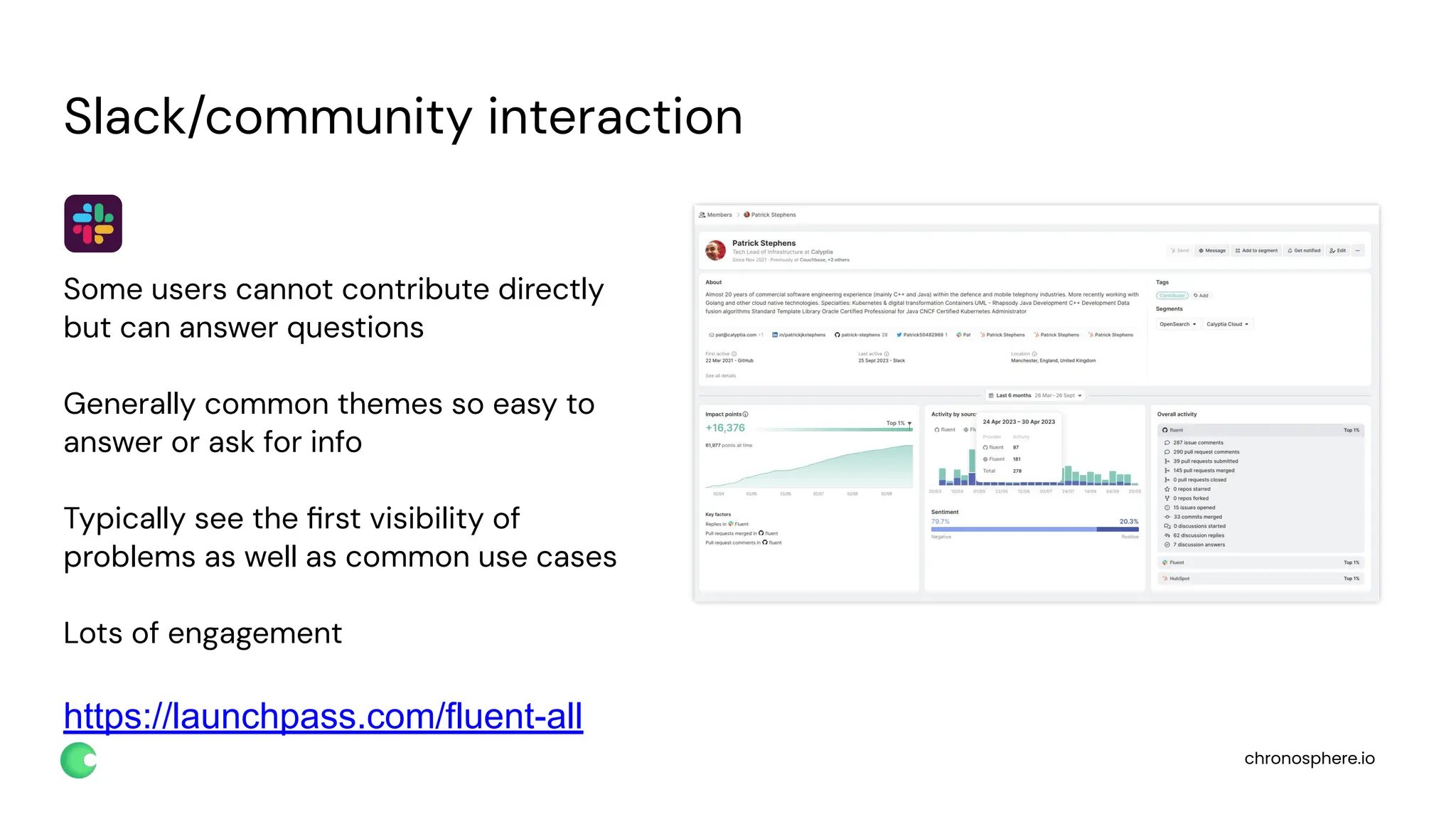 chronosphere.io
Slack/community interaction
Some users cannot contribute directly
but can answer questions
Generally common themes so easy to
answer or ask for info
Typically see the ﬁrst visibility of
problems as well as common use cases
Lots of engagement
https://launchpass.com/fluent-all
 