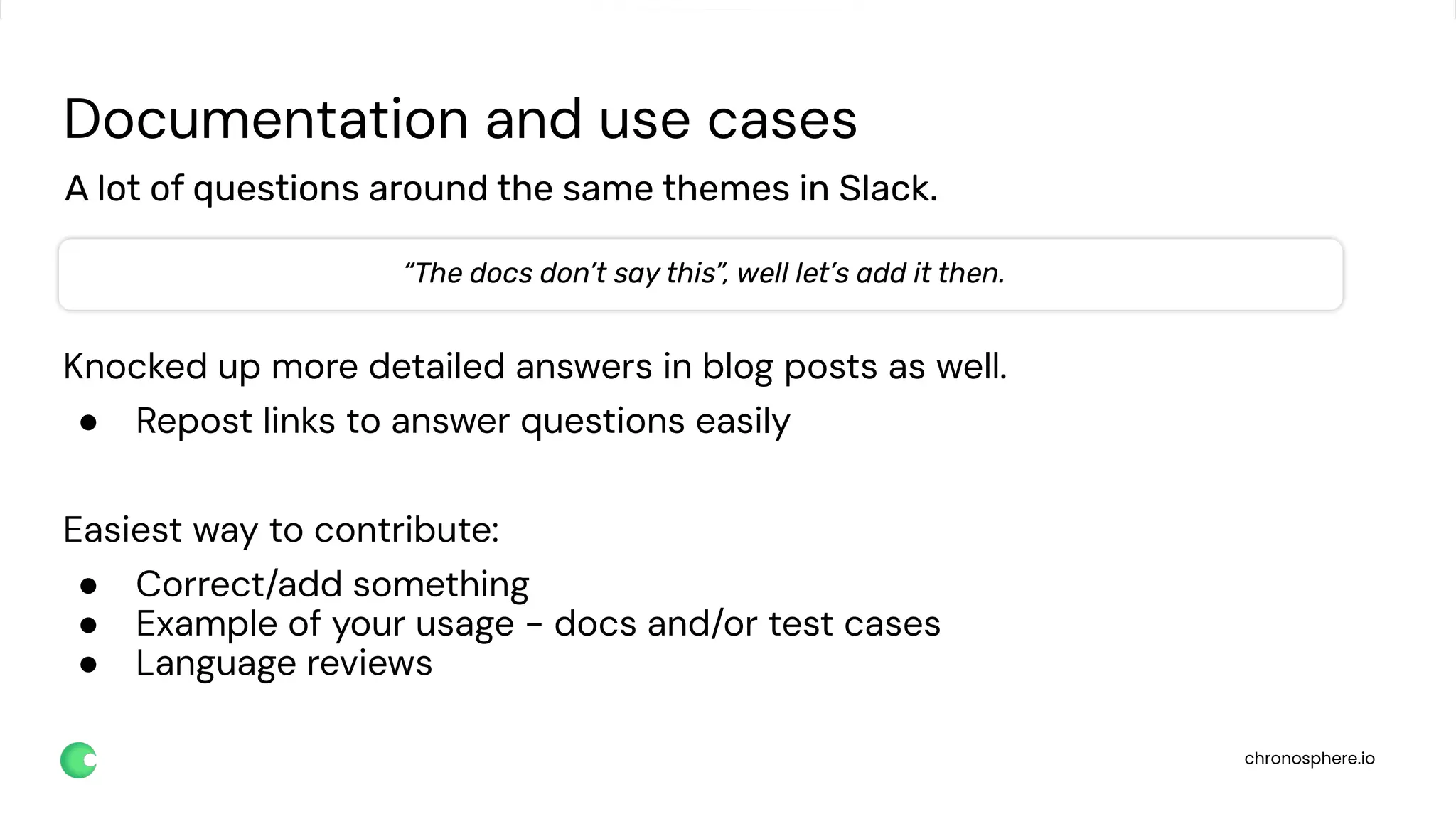 chronosphere.io
Documentation and use cases
Knocked up more detailed answers in blog posts as well.
● Repost links to answer questions easily
Easiest way to contribute:
● Correct/add something
● Example of your usage - docs and/or test cases
● Language reviews
A lot of questions around the same themes in Slack.
“The docs don’t say this”, well let’s add it then.
 