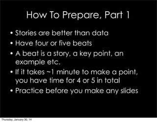 How To Prepare, Part 1
• Stories are better than data
• Have four or five beats
• A beat is a story, a key point, an
examp...